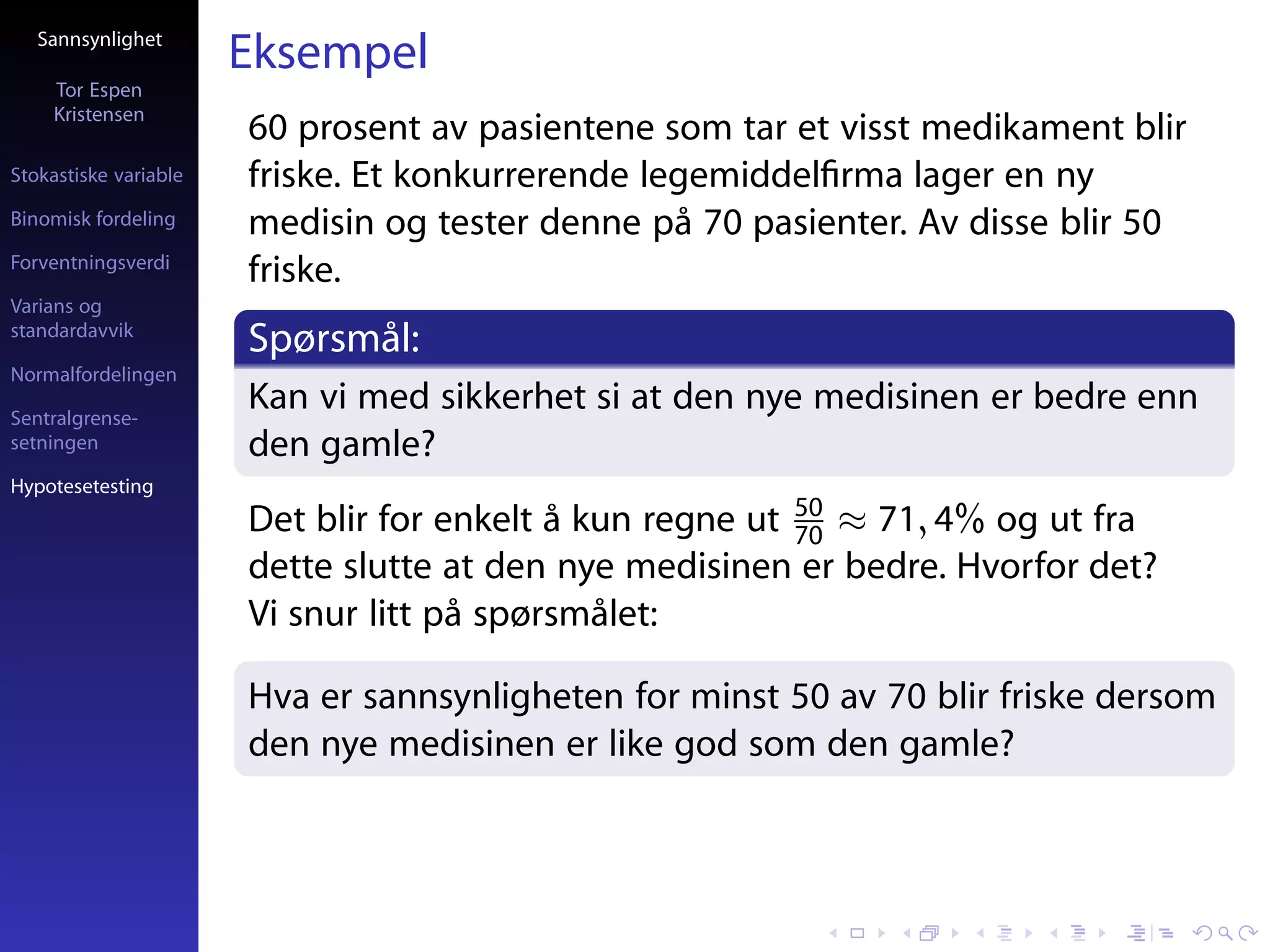 Sannsynlighet
                       Eksempel
     Tor Espen
     Kristensen
                       60 prosent av pasientene som tar et visst medikament blir
Stokastiske variable   friske. Et konkurrerende legemiddelﬁrma lager en ny
Binomisk fordeling     medisin og tester denne på 70 pasienter. Av disse blir 50
Forventningsverdi
                       friske.
Varians og
standardavvik
                       Spørsmål:
Normalfordelingen

Sentralgrense-
                       Kan vi med sikkerhet si at den nye medisinen er bedre enn
setningen              den gamle?
Hypotesetesting
                       Det blir for enkelt å kun regne ut 50 ≈ 71, 4% og ut fra
                                                          70
                       dette slutte at den nye medisinen er bedre. Hvorfor det?
                       Vi snur litt på spørsmålet:

                       Hva er sannsynligheten for minst 50 av 70 blir friske dersom
                       den nye medisinen er like god som den gamle?
 