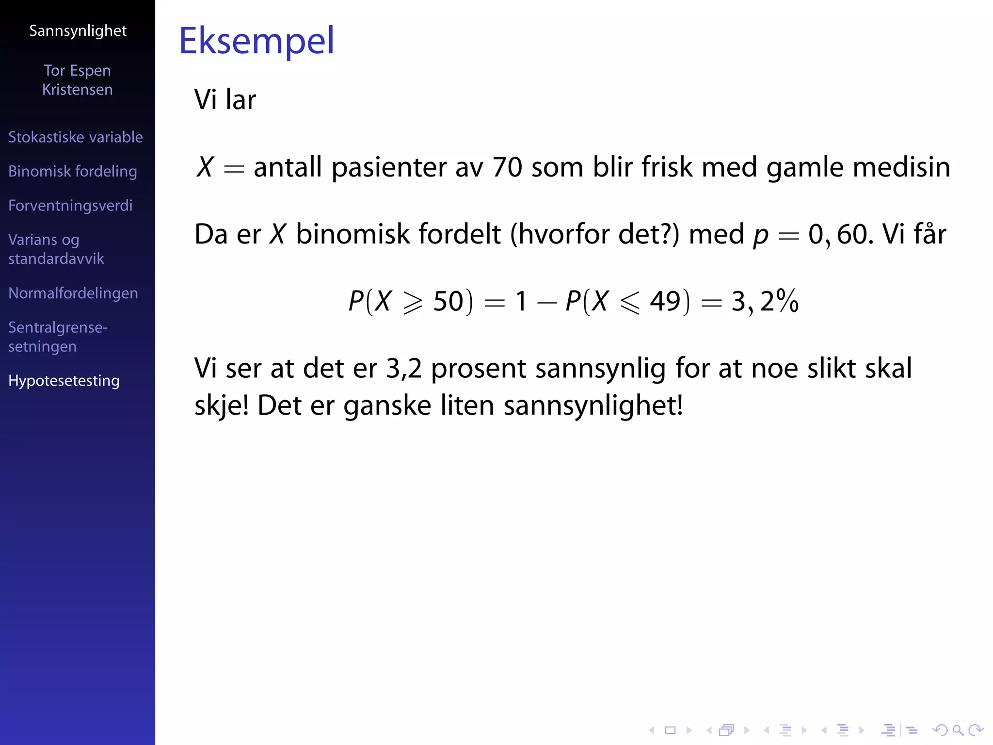 Sannsynlighet
                       Eksempel
     Tor Espen
     Kristensen
                       Vi lar
Stokastiske variable

Binomisk fordeling     X = antall pasienter av 70 som blir frisk med gamle medisin
Forventningsverdi

Varians og             Da er X binomisk fordelt (hvorfor det?) med p = 0, 60. Vi får
standardavvik

Normalfordelingen
                                    P(X    50) = 1 − P(X     49) = 3, 2%
Sentralgrense-
setningen

Hypotesetesting
                       Vi ser at det er 3,2 prosent sannsynlig for at noe slikt skal
                       skje! Det er ganske liten sannsynlighet!
 