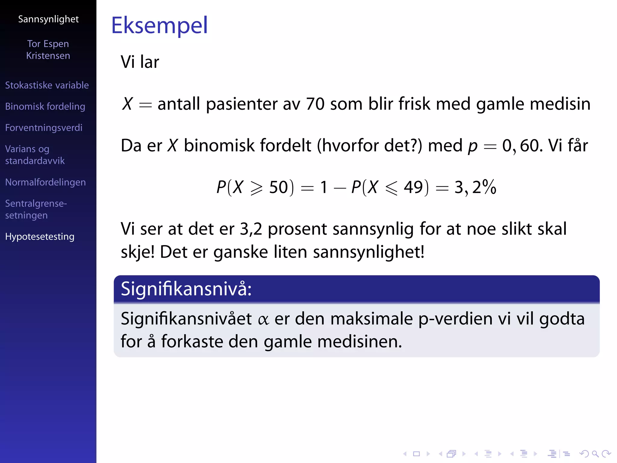 Sannsynlighet
                       Eksempel
     Tor Espen
     Kristensen
                       Vi lar
Stokastiske variable

Binomisk fordeling     X = antall pasienter av 70 som blir frisk med gamle medisin
Forventningsverdi

Varians og             Da er X binomisk fordelt (hvorfor det?) med p = 0, 60. Vi får
standardavvik

Normalfordelingen
                                    P(X    50) = 1 − P(X     49) = 3, 2%
Sentralgrense-
setningen

Hypotesetesting
                       Vi ser at det er 3,2 prosent sannsynlig for at noe slikt skal
                       skje! Det er ganske liten sannsynlighet!

                       Signiﬁkansnivå:
                       Signiﬁkansnivået α er den maksimale p-verdien vi vil godta
                       for å forkaste den gamle medisinen.
 