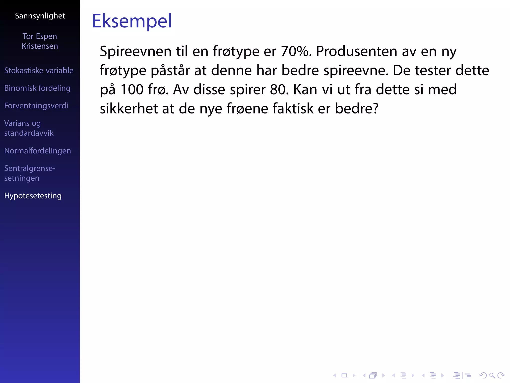 Sannsynlighet
                       Eksempel
     Tor Espen
     Kristensen
                       Spireevnen til en frøtype er 70%. Produsenten av en ny
Stokastiske variable   frøtype påstår at denne har bedre spireevne. De tester dette
Binomisk fordeling     på 100 frø. Av disse spirer 80. Kan vi ut fra dette si med
Forventningsverdi
                       sikkerhet at de nye frøene faktisk er bedre?
Varians og
standardavvik

Normalfordelingen

Sentralgrense-
setningen

Hypotesetesting
 