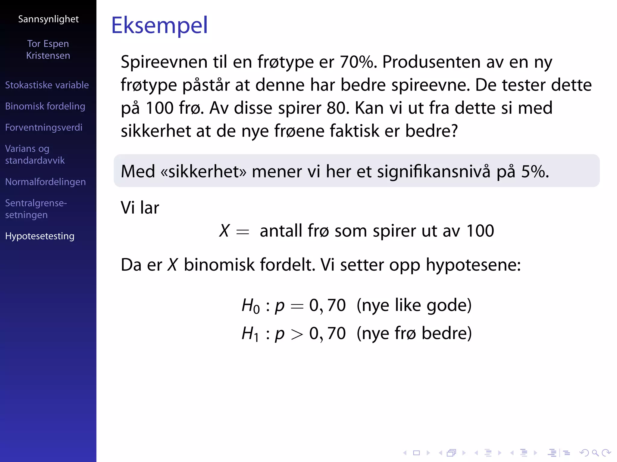 Sannsynlighet
                       Eksempel
     Tor Espen
     Kristensen
                       Spireevnen til en frøtype er 70%. Produsenten av en ny
Stokastiske variable   frøtype påstår at denne har bedre spireevne. De tester dette
Binomisk fordeling     på 100 frø. Av disse spirer 80. Kan vi ut fra dette si med
Forventningsverdi
                       sikkerhet at de nye frøene faktisk er bedre?
Varians og
standardavvik

Normalfordelingen
                       Med «sikkerhet» mener vi her et signiﬁkansnivå på 5%.
Sentralgrense-
setningen              Vi lar
Hypotesetesting                    X = antall frø som spirer ut av 100
                       Da er X binomisk fordelt. Vi setter opp hypotesene:

                                      H0 : p = 0, 70 (nye like gode)
                                      H1 : p > 0, 70 (nye frø bedre)
 