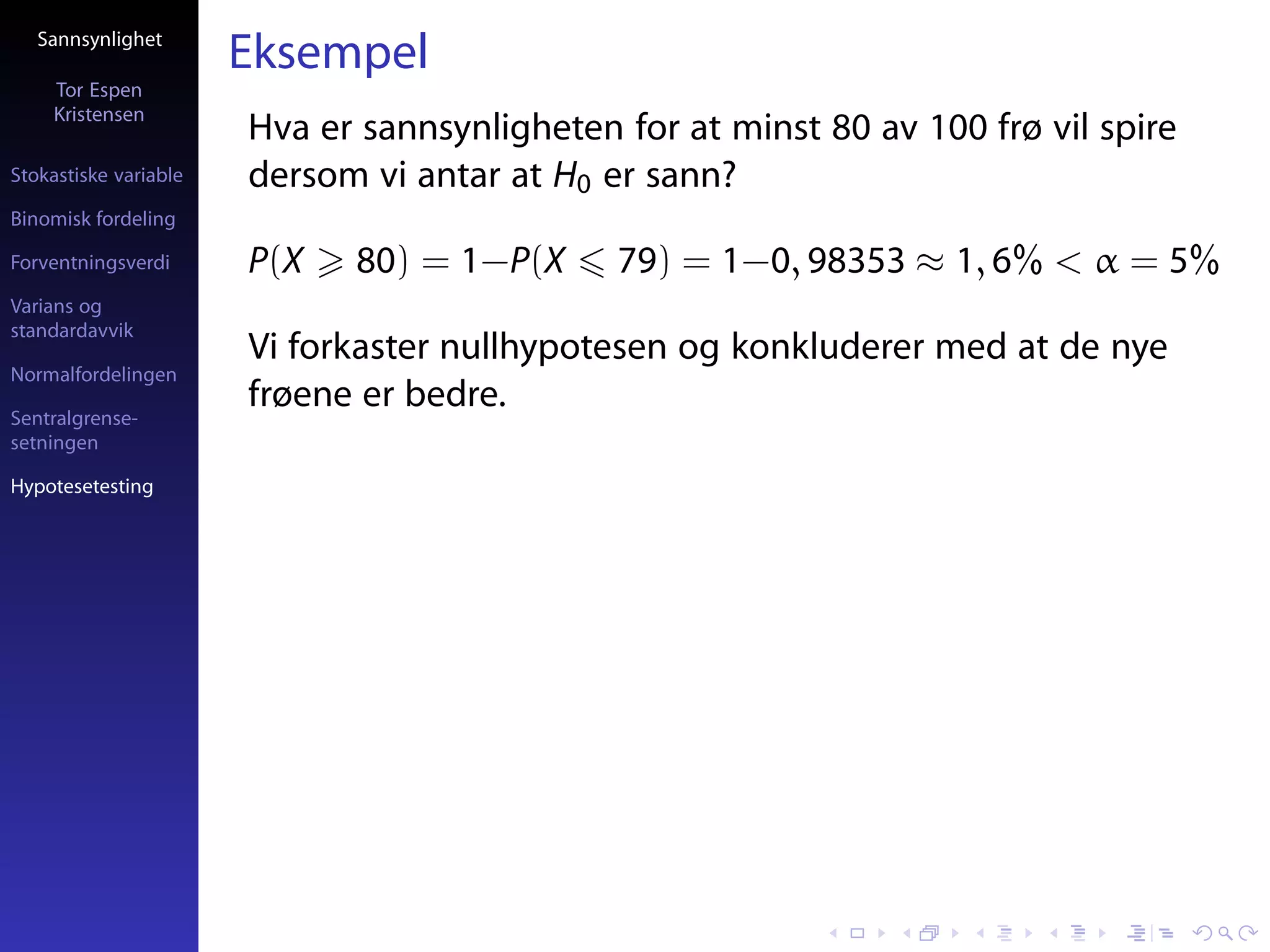 Sannsynlighet
                       Eksempel
     Tor Espen
     Kristensen
                       Hva er sannsynligheten for at minst 80 av 100 frø vil spire
Stokastiske variable   dersom vi antar at H0 er sann?
Binomisk fordeling

Forventningsverdi      P(X   80) = 1−P(X      79) = 1−0, 98353 ≈ 1, 6% < α = 5%
Varians og
standardavvik
                       Vi forkaster nullhypotesen og konkluderer med at de nye
Normalfordelingen

Sentralgrense-
                       frøene er bedre.
setningen

Hypotesetesting
 