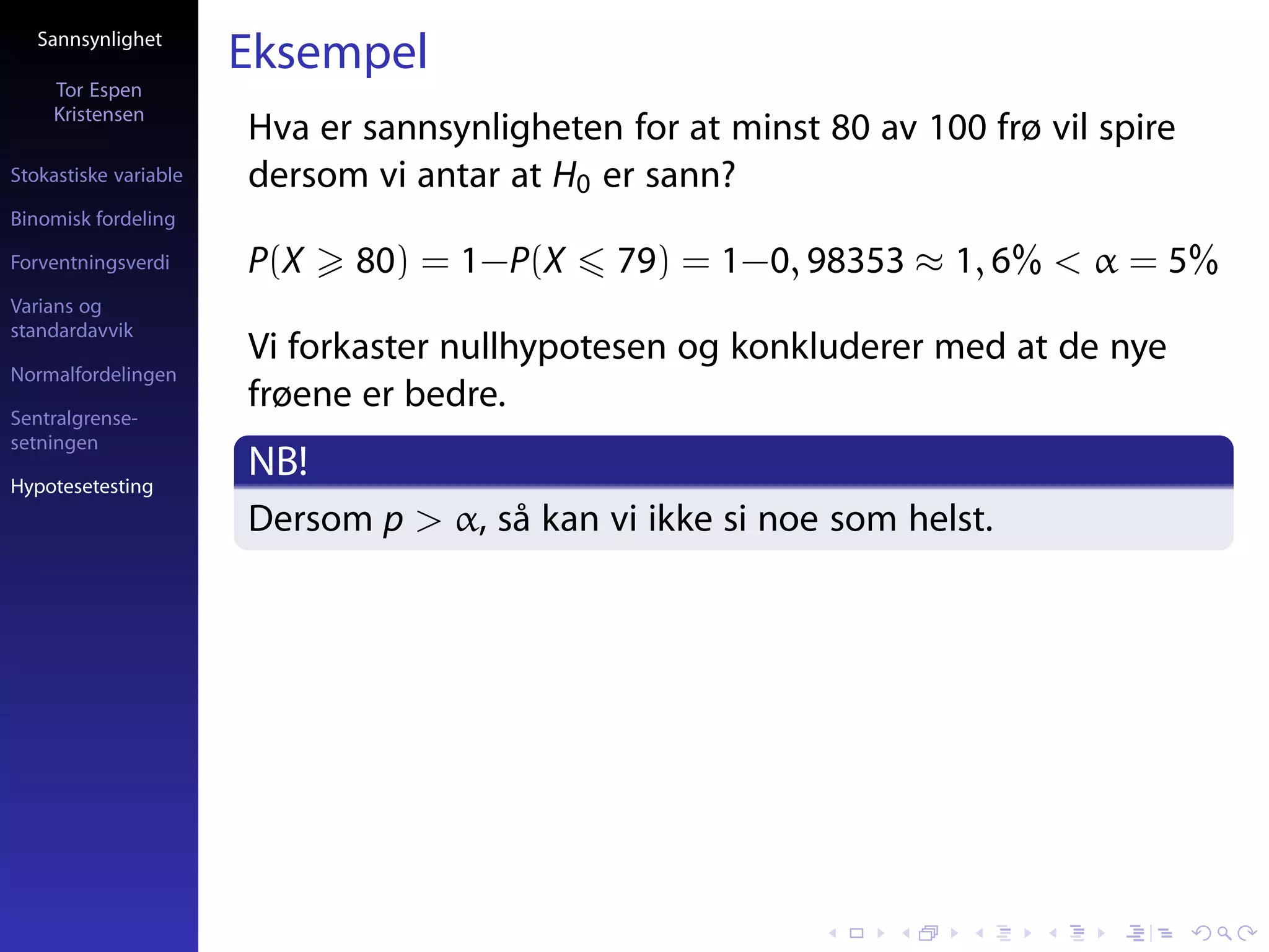 Sannsynlighet
                       Eksempel
     Tor Espen
     Kristensen
                       Hva er sannsynligheten for at minst 80 av 100 frø vil spire
Stokastiske variable   dersom vi antar at H0 er sann?
Binomisk fordeling

Forventningsverdi      P(X   80) = 1−P(X      79) = 1−0, 98353 ≈ 1, 6% < α = 5%
Varians og
standardavvik
                       Vi forkaster nullhypotesen og konkluderer med at de nye
Normalfordelingen

Sentralgrense-
                       frøene er bedre.
setningen

Hypotesetesting
                       NB!
                       Dersom p > α, så kan vi ikke si noe som helst.
 