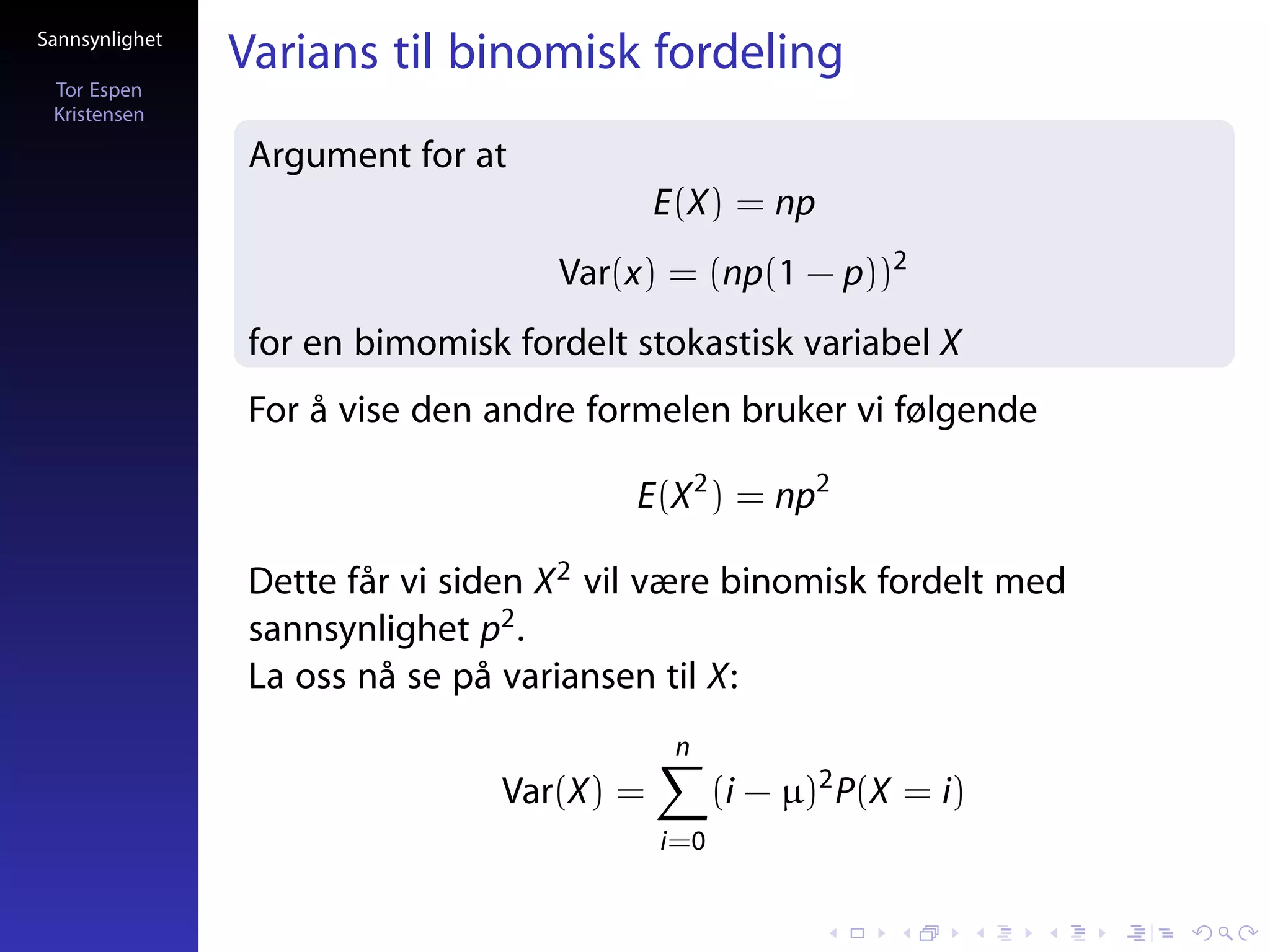 Sannsynlighet
                Varians til binomisk fordeling
 Tor Espen
 Kristensen

                Argument for at
                                           E(X) = np
                                   Var(x) = (np(1 − p))2
                for en bimomisk fordelt stokastisk variabel X
                For å vise den andre formelen bruker vi følgende

                                        E(X 2 ) = np2

                Dette får vi siden X 2 vil være binomisk fordelt med
                sannsynlighet p2 .
                La oss nå se på variansen til X:
                                            n
                                Var(X) =         (i − µ)2 P(X = i)
                                           i=0
 