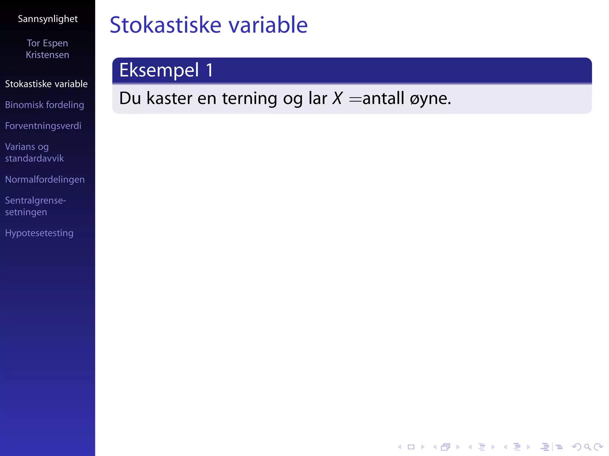 Sannsynlighet
                       Stokastiske variable
     Tor Espen
     Kristensen
                       Eksempel 1
Stokastiske variable

Binomisk fordeling     Du kaster en terning og lar X =antall øyne.
Forventningsverdi

Varians og
standardavvik

Normalfordelingen

Sentralgrense-
setningen

Hypotesetesting
 