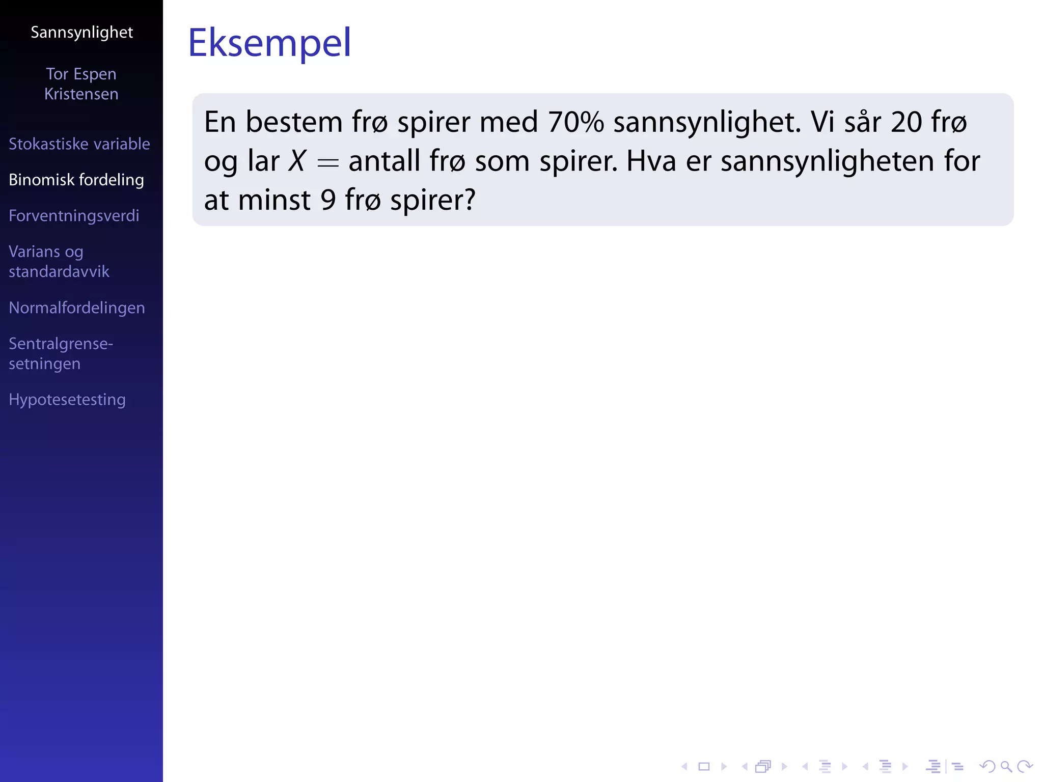 Sannsynlighet
                       Eksempel
     Tor Espen
     Kristensen
                       En bestem frø spirer med 70% sannsynlighet. Vi sår 20 frø
Stokastiske variable

Binomisk fordeling
                       og lar X = antall frø som spirer. Hva er sannsynligheten for
Forventningsverdi
                       at minst 9 frø spirer?
Varians og
standardavvik

Normalfordelingen

Sentralgrense-
setningen

Hypotesetesting
 