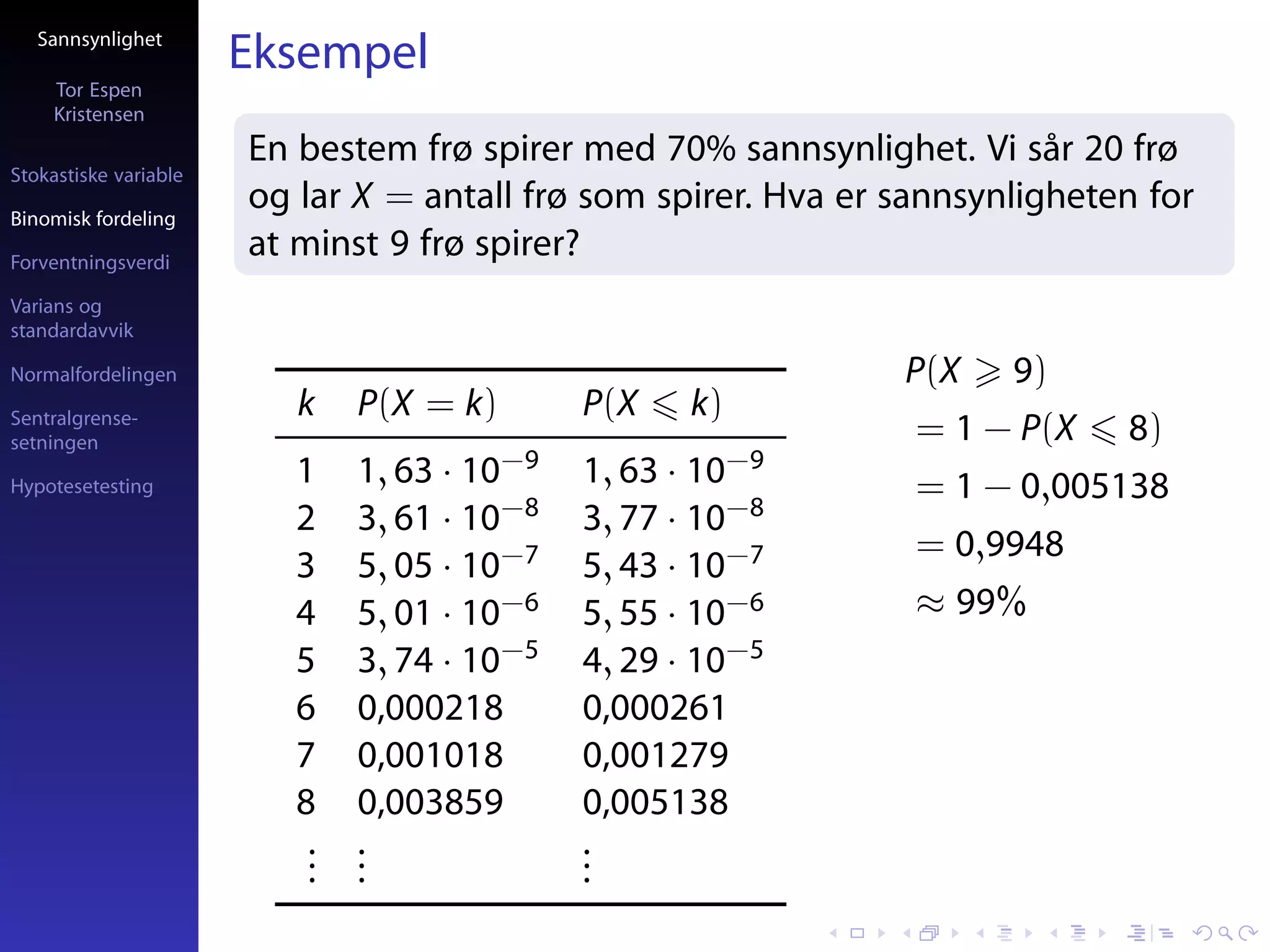 Sannsynlighet
                       Eksempel
     Tor Espen
     Kristensen
                       En bestem frø spirer med 70% sannsynlighet. Vi sår 20 frø
Stokastiske variable

Binomisk fordeling
                       og lar X = antall frø som spirer. Hva er sannsynligheten for
Forventningsverdi
                       at minst 9 frø spirer?
Varians og
standardavvik

Normalfordelingen                                               P(X    9)
Sentralgrense-            k    P(X = k)       P(X    k)
setningen                                                        = 1 − P(X    8)
Hypotesetesting
                          1    1, 63 · 10−9   1, 63 · 10−9       = 1 − 0,005138
                          2    3, 61 · 10−8   3, 77 · 10−8
                                                                 = 0,9948
                          3    5, 05 · 10−7   5, 43 · 10−7
                          4    5, 01 · 10−6   5, 55 · 10−6       ≈ 99%
                          5    3, 74 · 10−5   4, 29 · 10−5
                          6    0,000218       0,000261
                          7    0,001018       0,001279
                          8    0,003859       0,005138
                           .
                           .   .
                               .              .
                                              .
                           .   .              .
 