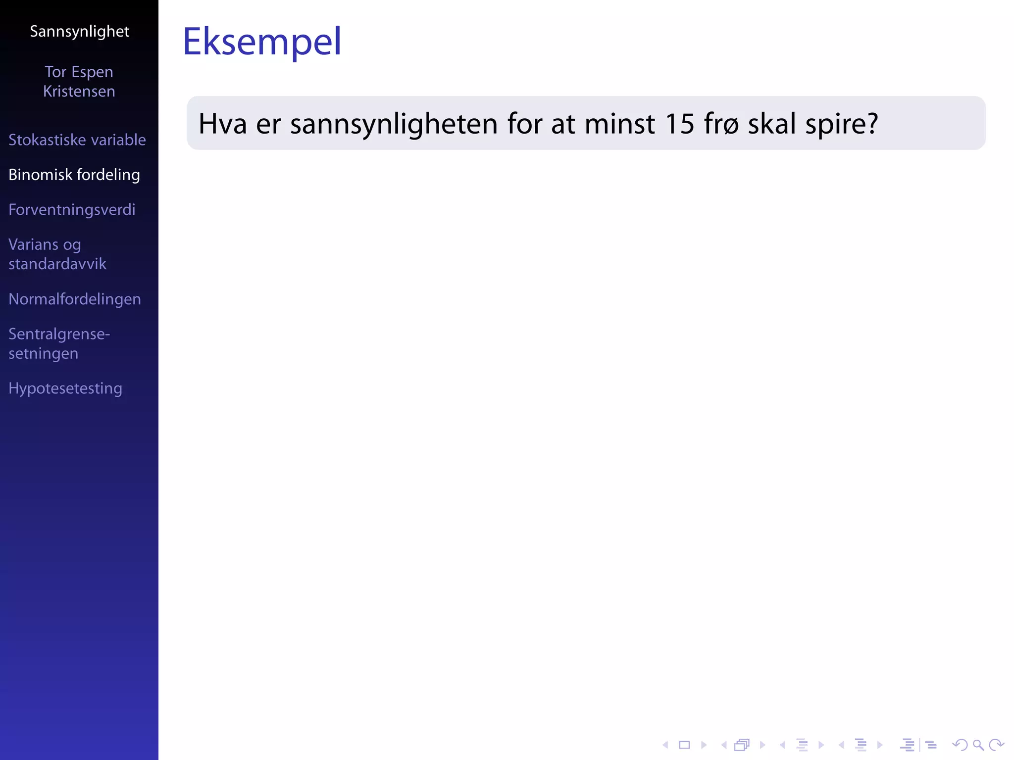 Sannsynlighet
                       Eksempel
     Tor Espen
     Kristensen

Stokastiske variable
                       Hva er sannsynligheten for at minst 15 frø skal spire?
Binomisk fordeling

Forventningsverdi

Varians og
standardavvik

Normalfordelingen

Sentralgrense-
setningen

Hypotesetesting
 