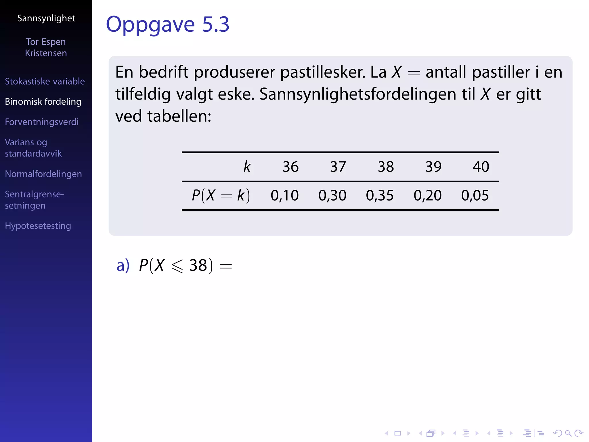 Sannsynlighet
                       Oppgave 5.3
     Tor Espen
     Kristensen

Stokastiske variable
                       En bedrift produserer pastillesker. La X = antall pastiller i en
Binomisk fordeling
                       tilfeldig valgt eske. Sannsynlighetsfordelingen til X er gitt
Forventningsverdi      ved tabellen:
Varians og
standardavvik

Normalfordelingen
                                         k    36     37     38     39     40
Sentralgrense-                   P(X = k)    0,10   0,30   0,35   0,20   0,05
setningen

Hypotesetesting



                       a) P(X    38) =
 
