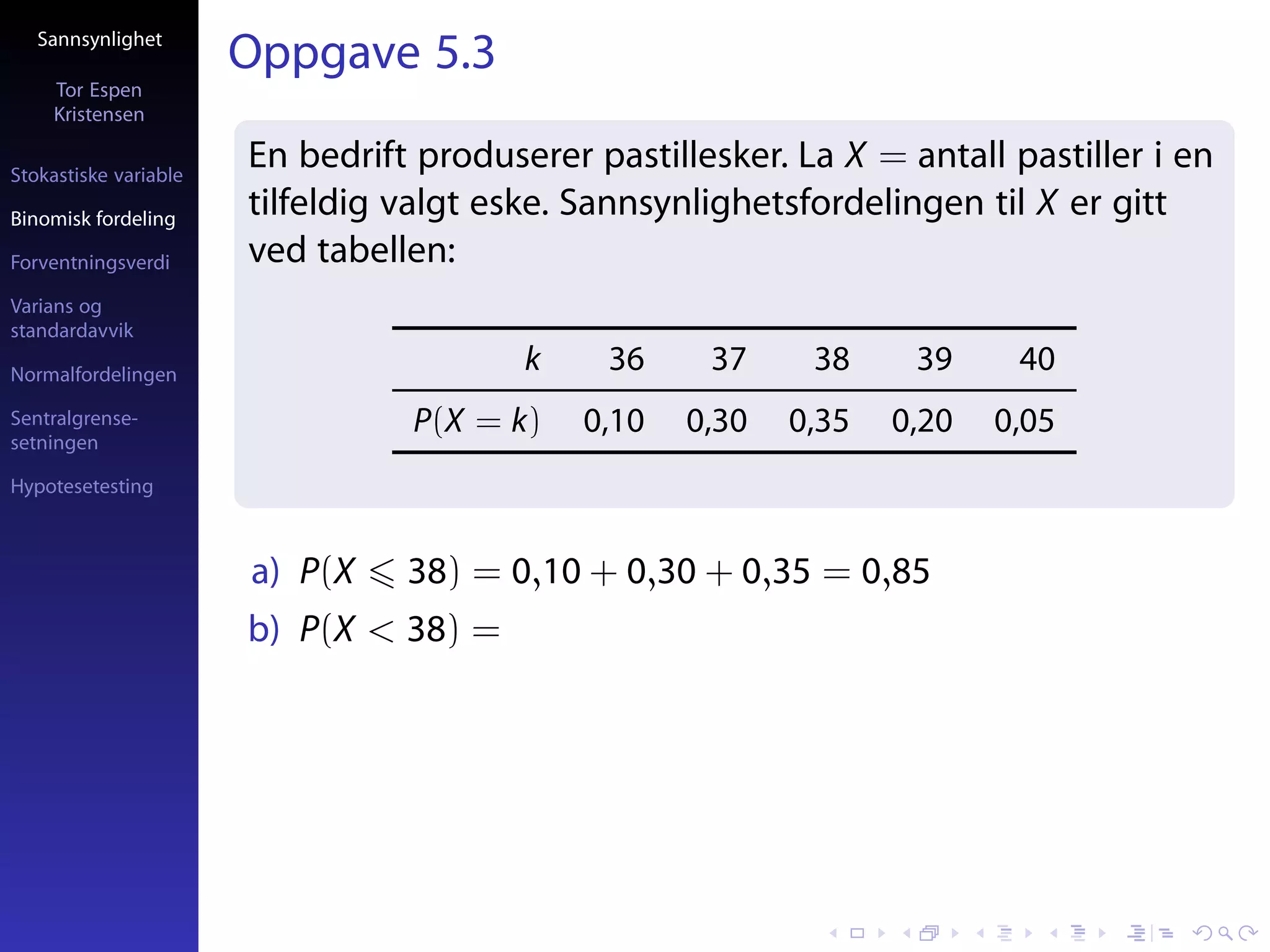 Sannsynlighet
                       Oppgave 5.3
     Tor Espen
     Kristensen

Stokastiske variable
                       En bedrift produserer pastillesker. La X = antall pastiller i en
Binomisk fordeling
                       tilfeldig valgt eske. Sannsynlighetsfordelingen til X er gitt
Forventningsverdi      ved tabellen:
Varians og
standardavvik

Normalfordelingen
                                         k    36     37     38     39     40
Sentralgrense-                   P(X = k)    0,10   0,30   0,35   0,20   0,05
setningen

Hypotesetesting



                       a) P(X    38) = 0,10 + 0,30 + 0,35 = 0,85
                       b) P(X < 38) =
 