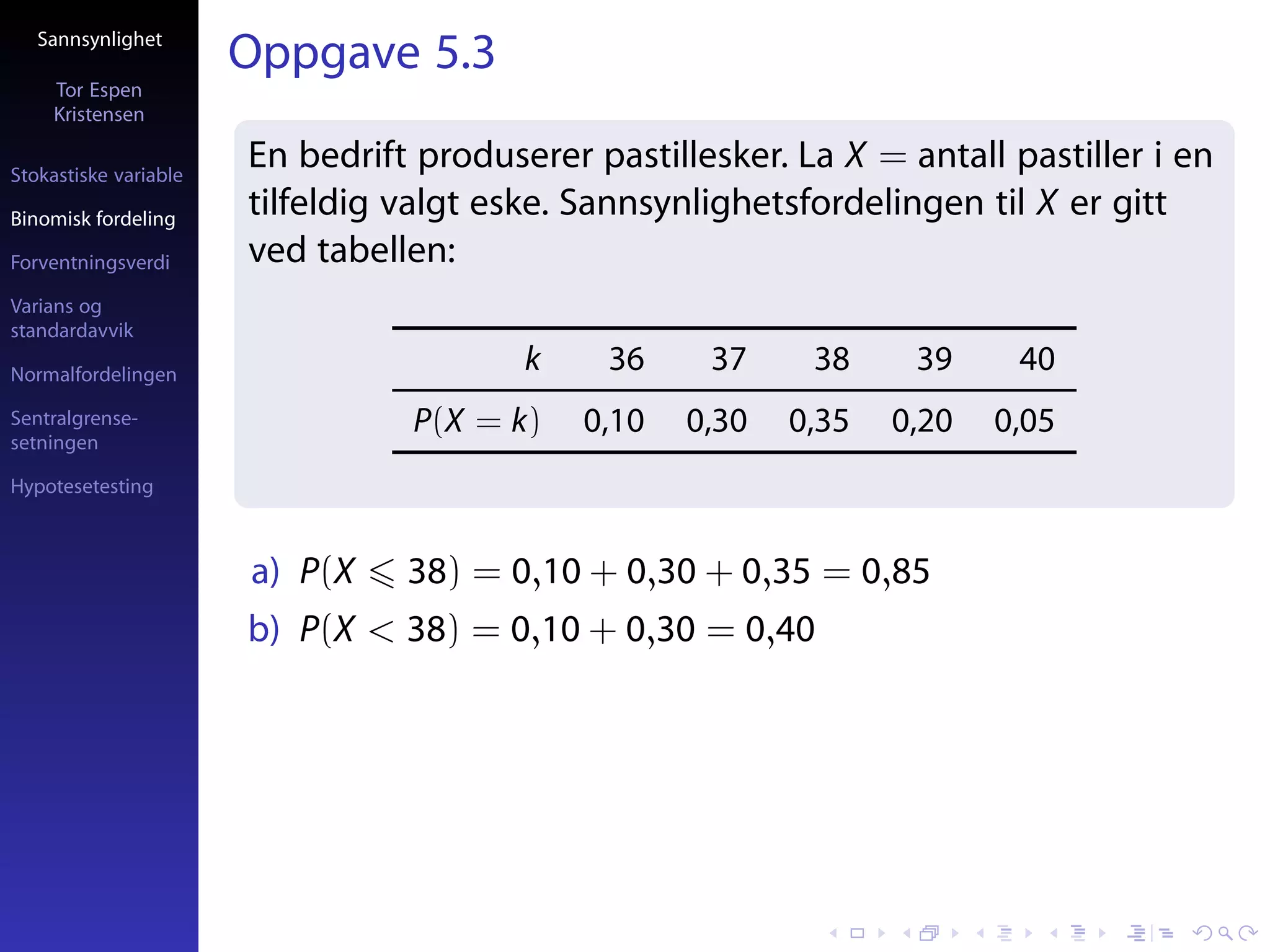 Sannsynlighet
                       Oppgave 5.3
     Tor Espen
     Kristensen

Stokastiske variable
                       En bedrift produserer pastillesker. La X = antall pastiller i en
Binomisk fordeling
                       tilfeldig valgt eske. Sannsynlighetsfordelingen til X er gitt
Forventningsverdi      ved tabellen:
Varians og
standardavvik

Normalfordelingen
                                         k    36     37     38     39     40
Sentralgrense-                   P(X = k)    0,10   0,30   0,35   0,20   0,05
setningen

Hypotesetesting



                       a) P(X    38) = 0,10 + 0,30 + 0,35 = 0,85
                       b) P(X < 38) = 0,10 + 0,30 = 0,40
 