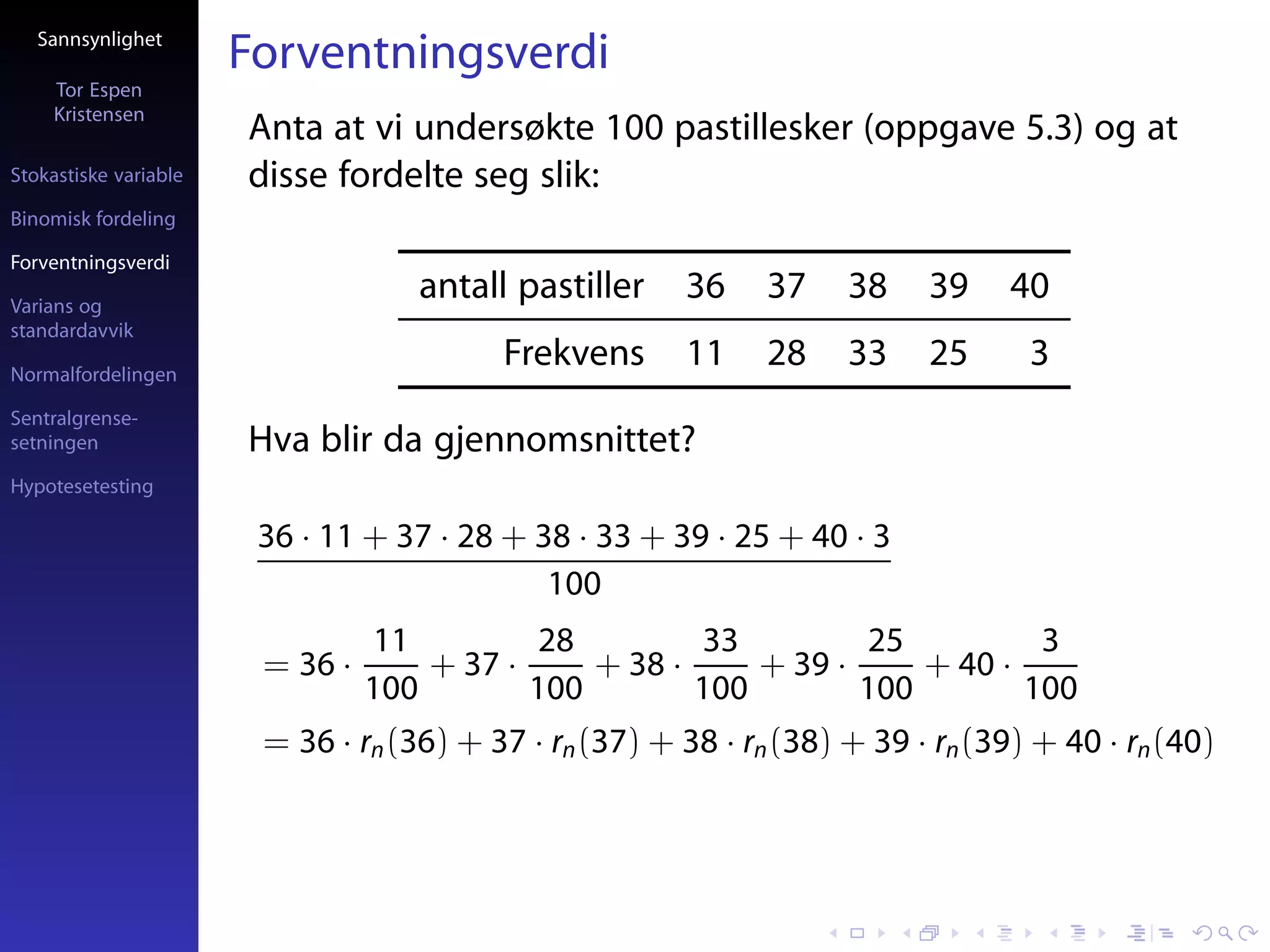 Sannsynlighet
                       Forventningsverdi
     Tor Espen
     Kristensen
                       Anta at vi undersøkte 100 pastillesker (oppgave 5.3) og at
Stokastiske variable   disse fordelte seg slik:
Binomisk fordeling

Forventningsverdi

Varians og
                                    antall pastiller    36     37    38    39     40
standardavvik

Normalfordelingen
                                          Frekvens      11     28    33    25      3
Sentralgrense-
setningen              Hva blir da gjennomsnittet?
Hypotesetesting

                        36 · 11 + 37 · 28 + 38 · 33 + 39 · 25 + 40 · 3
                                             100
                                 11          28        33         25          3
                        = 36 ·       + 37 ·     + 38 ·     + 39 ·     + 40 ·
                                 100        100        100        100        100
                        = 36 · rn (36) + 37 · rn (37) + 38 · rn (38) + 39 · rn (39) + 40 · rn (40)
 