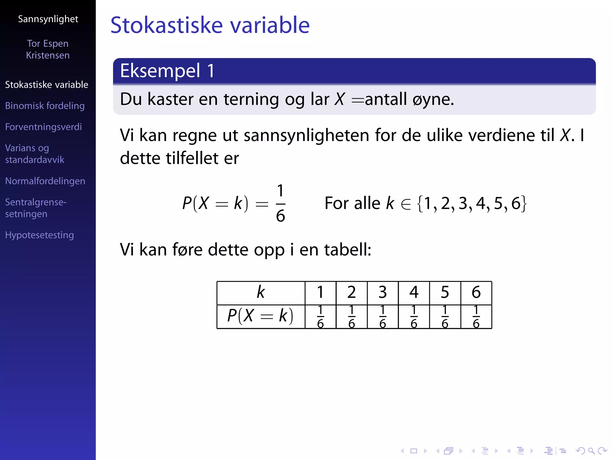 Sannsynlighet
                       Stokastiske variable
     Tor Espen
     Kristensen
                       Eksempel 1
Stokastiske variable

Binomisk fordeling     Du kaster en terning og lar X =antall øyne.
Forventningsverdi
                       Vi kan regne ut sannsynligheten for de ulike verdiene til X. I
Varians og
standardavvik          dette tilfellet er
Normalfordelingen
                                            1
Sentralgrense-                 P(X = k) =            For alle k ∈ {1, 2, 3, 4, 5, 6}
setningen                                   6
Hypotesetesting
                       Vi kan føre dette opp i en tabell:

                                        k        1      2    3    4   5    6
                                                 1      1    1    1   1    1
                                     P(X = k)    6      6    6    6   6    6
 