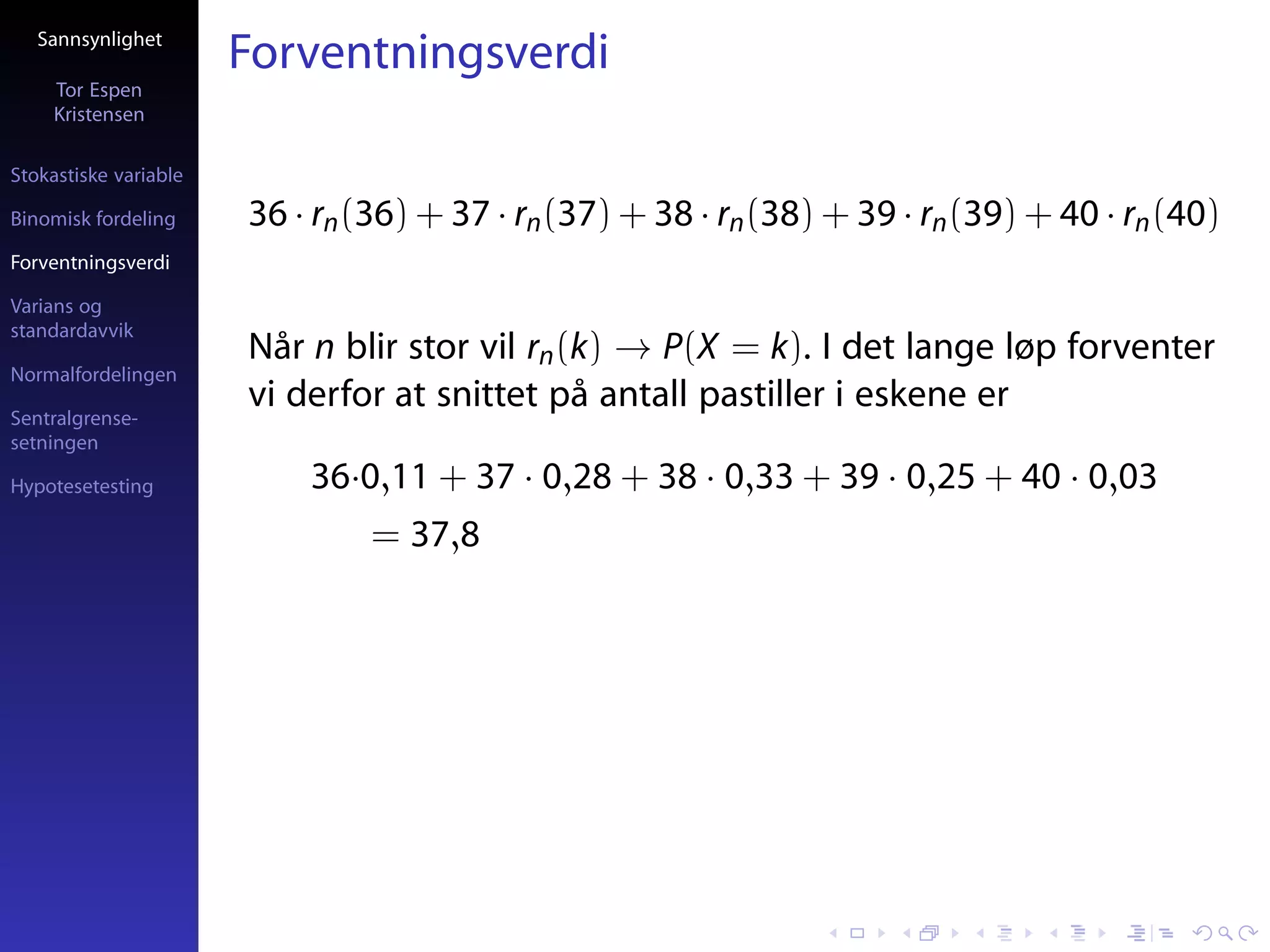 Sannsynlighet
                       Forventningsverdi
     Tor Espen
     Kristensen

Stokastiske variable

Binomisk fordeling     36 · rn (36) + 37 · rn (37) + 38 · rn (38) + 39 · rn (39) + 40 · rn (40)
Forventningsverdi

Varians og
standardavvik
                       Når n blir stor vil rn (k) → P(X = k). I det lange løp forventer
Normalfordelingen

Sentralgrense-
                       vi derfor at snittet på antall pastiller i eskene er
setningen

Hypotesetesting            36·0,11 + 37 · 0,28 + 38 · 0,33 + 39 · 0,25 + 40 · 0,03
                                = 37,8
 