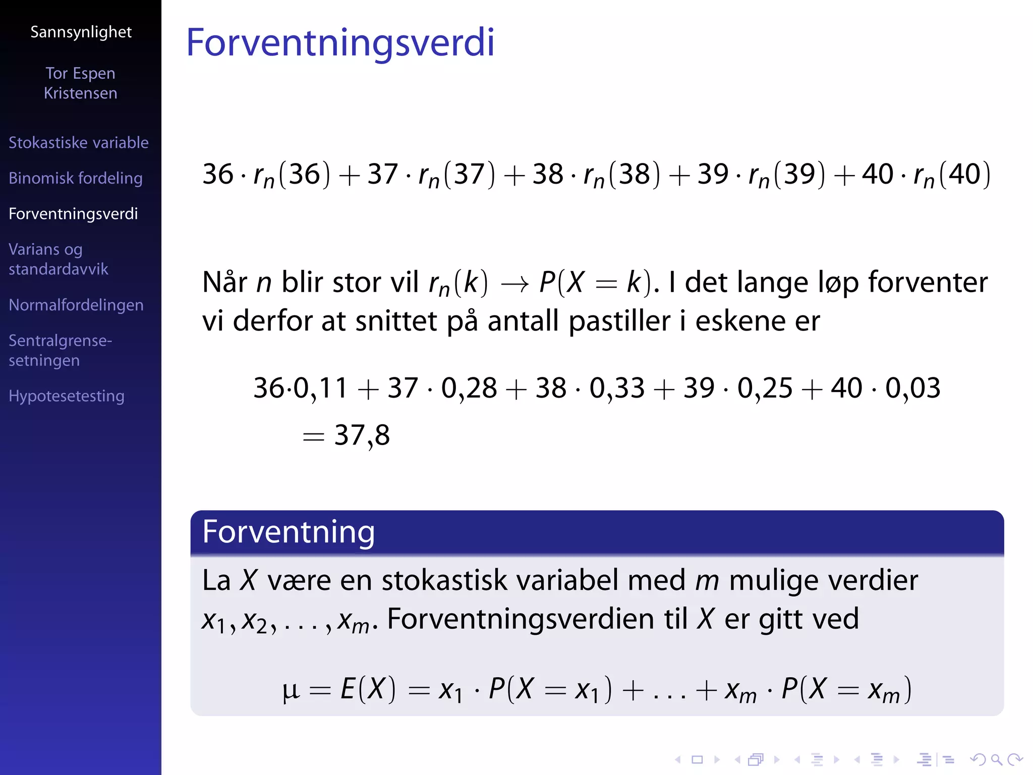 Sannsynlighet
                       Forventningsverdi
     Tor Espen
     Kristensen

Stokastiske variable

Binomisk fordeling     36 · rn (36) + 37 · rn (37) + 38 · rn (38) + 39 · rn (39) + 40 · rn (40)
Forventningsverdi

Varians og
standardavvik
                       Når n blir stor vil rn (k) → P(X = k). I det lange løp forventer
Normalfordelingen

Sentralgrense-
                       vi derfor at snittet på antall pastiller i eskene er
setningen

Hypotesetesting            36·0,11 + 37 · 0,28 + 38 · 0,33 + 39 · 0,25 + 40 · 0,03
                                = 37,8


                       Forventning
                       La X være en stokastisk variabel med m mulige verdier
                       x1 , x2 , . . . , xm . Forventningsverdien til X er gitt ved

                              µ = E(X) = x1 · P(X = x1 ) + . . . + xm · P(X = xm )
 