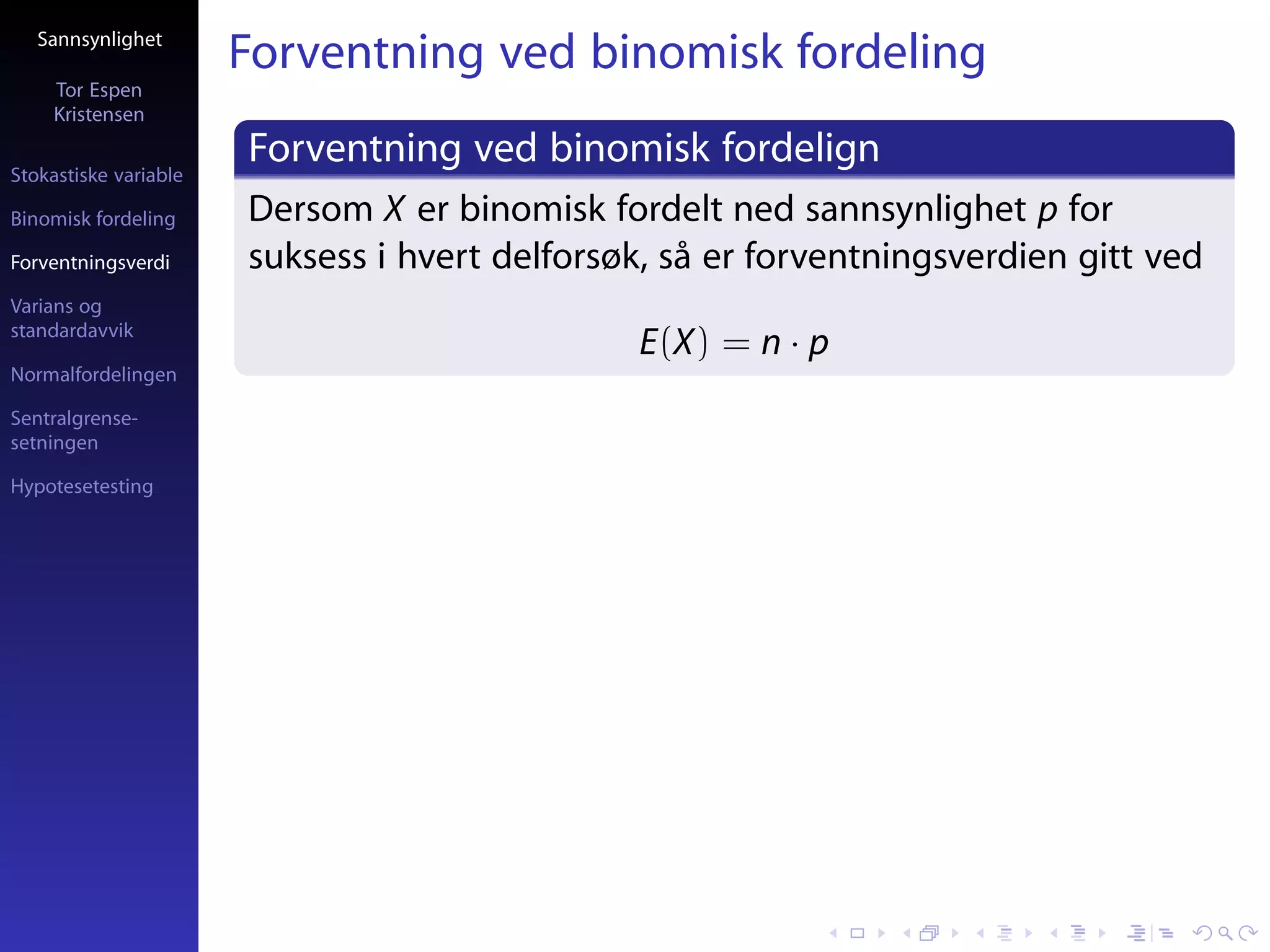 Sannsynlighet
                       Forventning ved binomisk fordeling
     Tor Espen
     Kristensen

Stokastiske variable
                       Forventning ved binomisk fordelign
Binomisk fordeling     Dersom X er binomisk fordelt ned sannsynlighet p for
Forventningsverdi      suksess i hvert delforsøk, så er forventningsverdien gitt ved
Varians og
standardavvik
                                               E(X) = n · p
Normalfordelingen

Sentralgrense-
setningen

Hypotesetesting
 