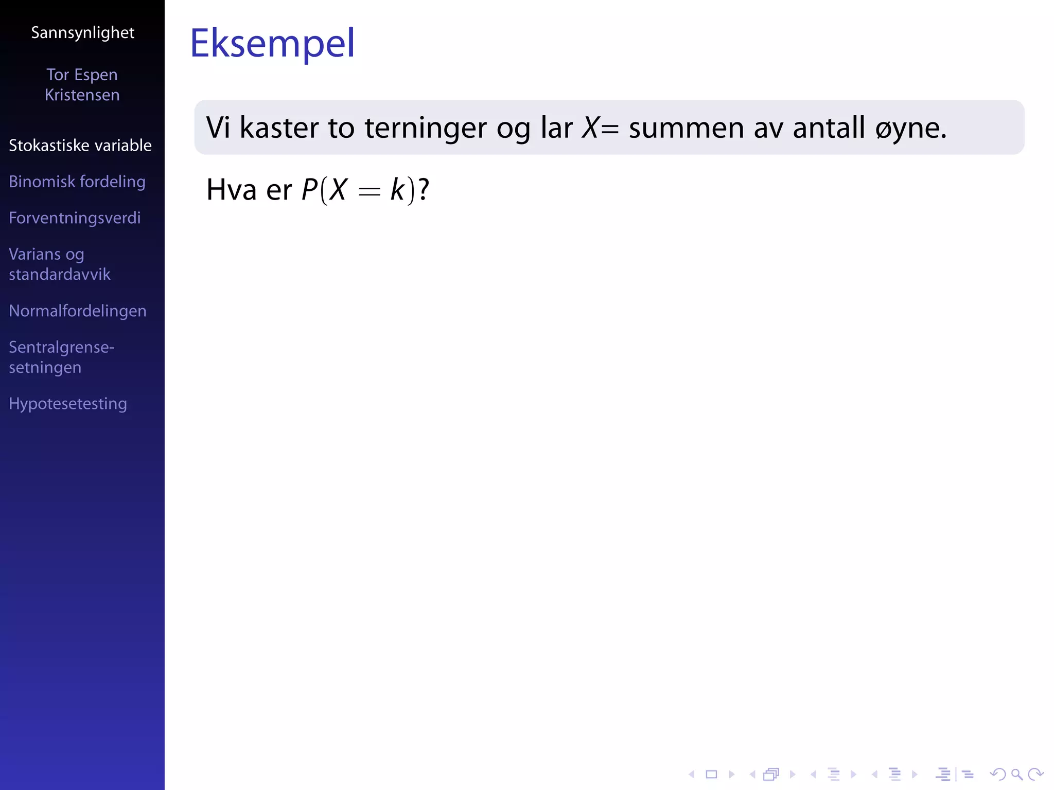Sannsynlighet
                       Eksempel
     Tor Espen
     Kristensen

Stokastiske variable
                       Vi kaster to terninger og lar X= summen av antall øyne.
Binomisk fordeling
                       Hva er P(X = k)?
Forventningsverdi

Varians og
standardavvik

Normalfordelingen

Sentralgrense-
setningen

Hypotesetesting
 