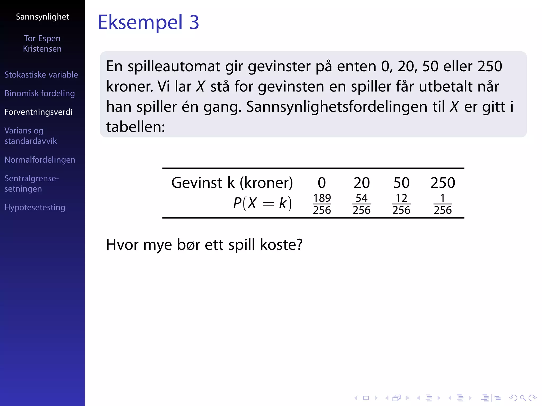 Sannsynlighet
                       Eksempel 3
     Tor Espen
     Kristensen

Stokastiske variable
                       En spilleautomat gir gevinster på enten 0, 20, 50 eller 250
Binomisk fordeling
                       kroner. Vi lar X stå for gevinsten en spiller får utbetalt når
Forventningsverdi      han spiller én gang. Sannsynlighetsfordelingen til X er gitt i
Varians og             tabellen:
standardavvik

Normalfordelingen

Sentralgrense-
setningen                       Gevinst k (kroner)     0     20    50    250
                                                       189    54    12    1
Hypotesetesting                          P(X = k)      256   256   256   256


                       Hvor mye bør ett spill koste?
 
