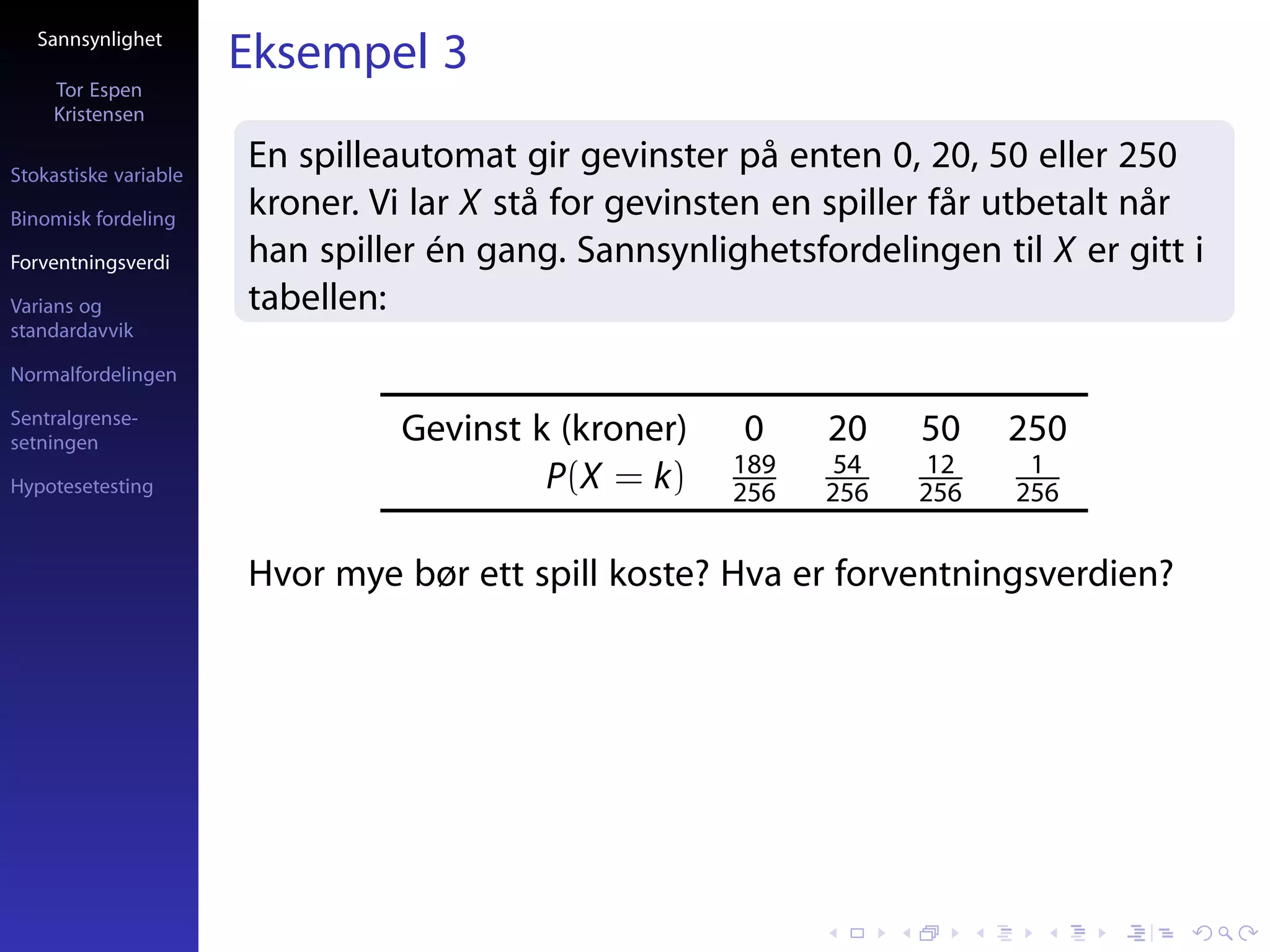 Sannsynlighet
                       Eksempel 3
     Tor Espen
     Kristensen

Stokastiske variable
                       En spilleautomat gir gevinster på enten 0, 20, 50 eller 250
Binomisk fordeling
                       kroner. Vi lar X stå for gevinsten en spiller får utbetalt når
Forventningsverdi      han spiller én gang. Sannsynlighetsfordelingen til X er gitt i
Varians og             tabellen:
standardavvik

Normalfordelingen

Sentralgrense-
setningen                       Gevinst k (kroner)     0    20    50    250
                                                      189    54    12    1
Hypotesetesting                          P(X = k)     256   256   256   256


                       Hvor mye bør ett spill koste? Hva er forventningsverdien?
 