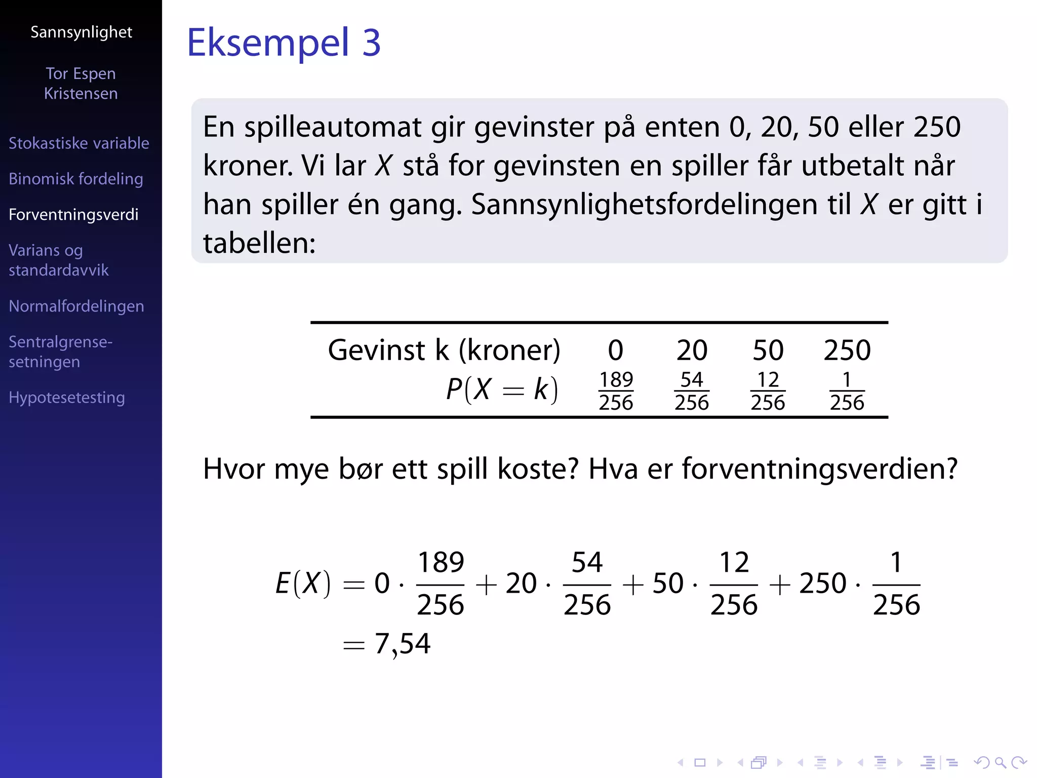 Sannsynlighet
                       Eksempel 3
     Tor Espen
     Kristensen

Stokastiske variable
                       En spilleautomat gir gevinster på enten 0, 20, 50 eller 250
Binomisk fordeling
                       kroner. Vi lar X stå for gevinsten en spiller får utbetalt når
Forventningsverdi      han spiller én gang. Sannsynlighetsfordelingen til X er gitt i
Varians og             tabellen:
standardavvik

Normalfordelingen

Sentralgrense-
setningen                       Gevinst k (kroner)     0    20    50    250
                                                      189    54    12    1
Hypotesetesting                          P(X = k)     256   256   256   256


                       Hvor mye bør ett spill koste? Hva er forventningsverdien?

                                       189        54         12           1
                            E(X) = 0 ·     + 20 ·     + 50 ·     + 250 ·
                                       256        256        256         256
                                  = 7,54
 