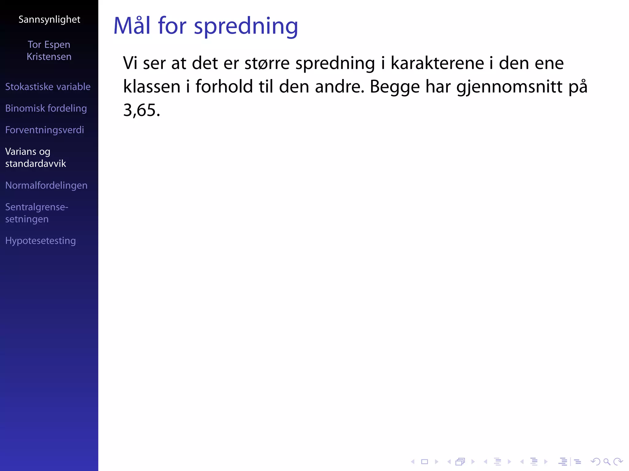 Sannsynlighet
                       Mål for spredning
     Tor Espen
     Kristensen
                       Vi ser at det er større spredning i karakterene i den ene
Stokastiske variable   klassen i forhold til den andre. Begge har gjennomsnitt på
Binomisk fordeling     3,65.
Forventningsverdi

Varians og
standardavvik

Normalfordelingen

Sentralgrense-
setningen

Hypotesetesting
 