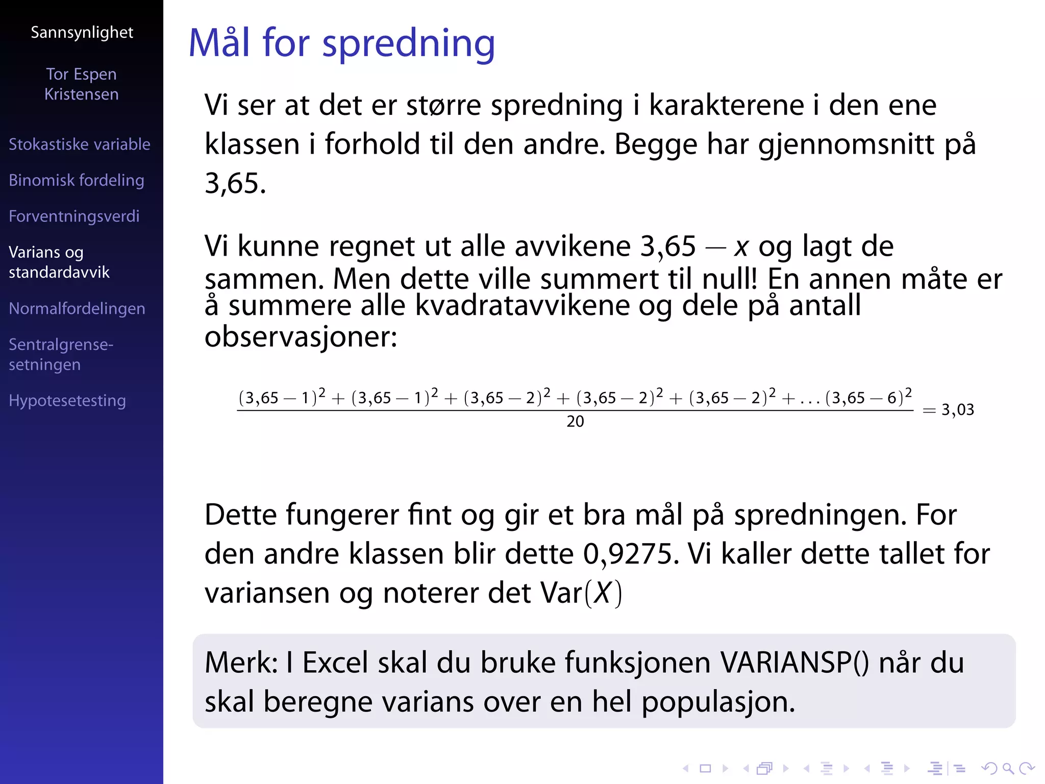 Sannsynlighet
                       Mål for spredning
     Tor Espen
     Kristensen
                       Vi ser at det er større spredning i karakterene i den ene
Stokastiske variable   klassen i forhold til den andre. Begge har gjennomsnitt på
Binomisk fordeling     3,65.
Forventningsverdi

Varians og             Vi kunne regnet ut alle avvikene 3,65 − x og lagt de
standardavvik
                       sammen. Men dette ville summert til null! En annen måte er
Normalfordelingen      å summere alle kvadratavvikene og dele på antall
Sentralgrense-         observasjoner:
setningen

Hypotesetesting          (3,65 − 1)2 + (3,65 − 1)2 + (3,65 − 2)2 + (3,65 − 2)2 + (3,65 − 2)2 + . . . (3,65 − 6)2
                                                                                                                 = 3,03
                                                                  20




                       Dette fungerer ﬁnt og gir et bra mål på spredningen. For
                       den andre klassen blir dette 0,9275. Vi kaller dette tallet for
                       variansen og noterer det Var(X)

                       Merk: I Excel skal du bruke funksjonen VARIANSP() når du
                       skal beregne varians over en hel populasjon.
 