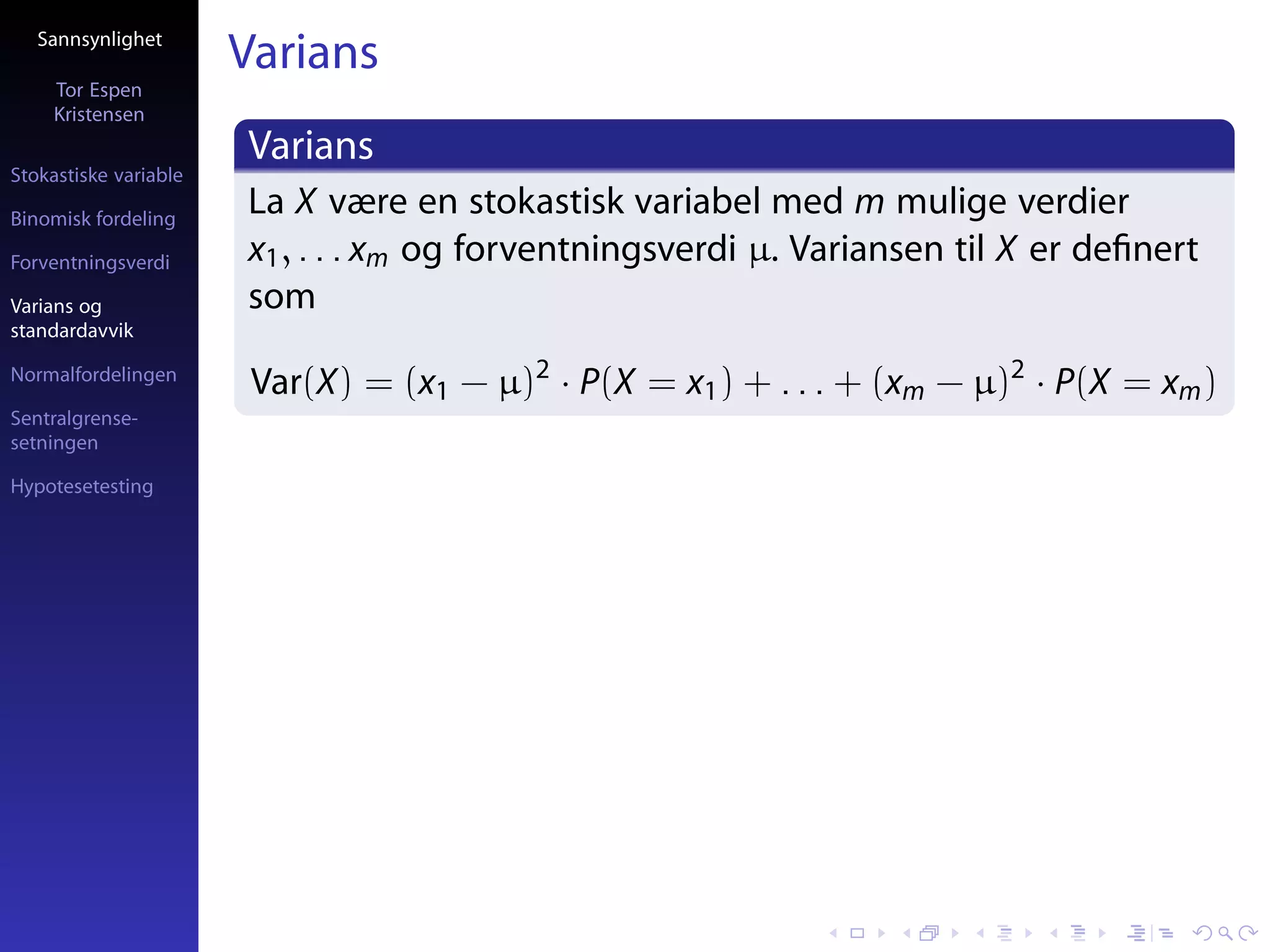 Sannsynlighet
                       Varians
     Tor Espen
     Kristensen
                       Varians
Stokastiske variable

Binomisk fordeling
                       La X være en stokastisk variabel med m mulige verdier
Forventningsverdi      x1 , . . . xm og forventningsverdi µ. Variansen til X er deﬁnert
Varians og             som
standardavvik

Normalfordelingen
                        Var(X) = (x1 − µ)2 · P(X = x1 ) + . . . + (xm − µ)2 · P(X = xm )
Sentralgrense-
setningen

Hypotesetesting
 