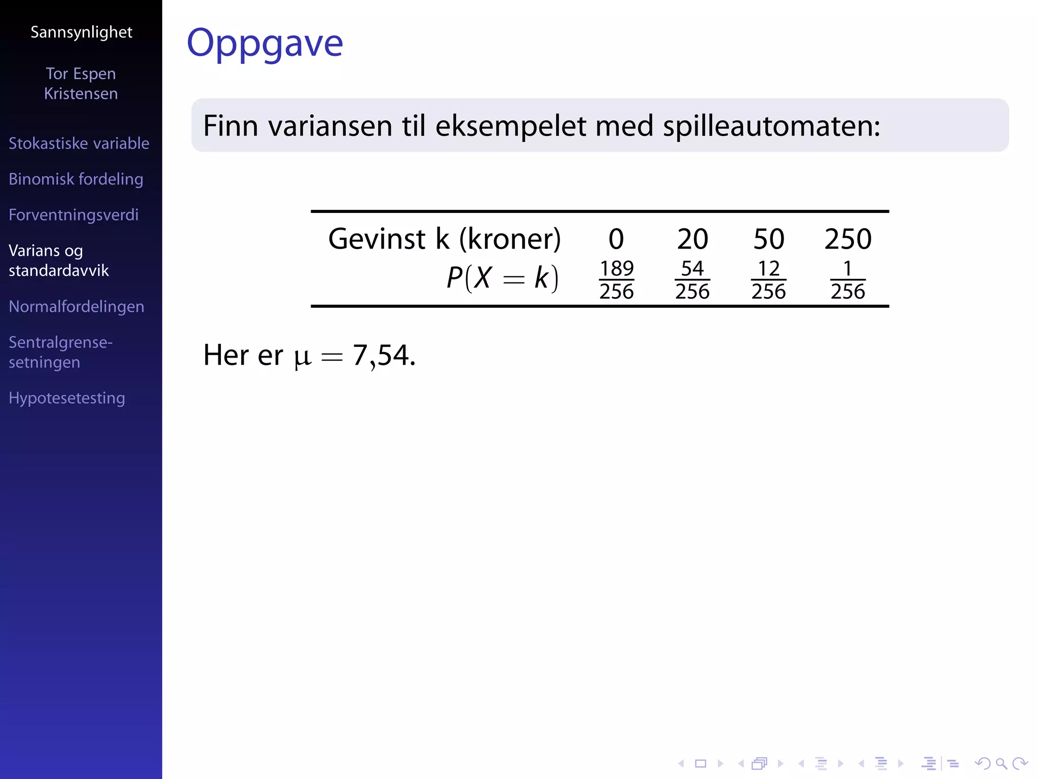 Sannsynlighet
                       Oppgave
     Tor Espen
     Kristensen

Stokastiske variable
                       Finn variansen til eksempelet med spilleautomaten:
Binomisk fordeling

Forventningsverdi

Varians og                      Gevinst k (kroner)   0     20    50    250
standardavvik                                        189    54    12    1
                                         P(X = k)    256   256   256   256
Normalfordelingen

Sentralgrense-
setningen              Her er µ = 7,54.
Hypotesetesting
 
