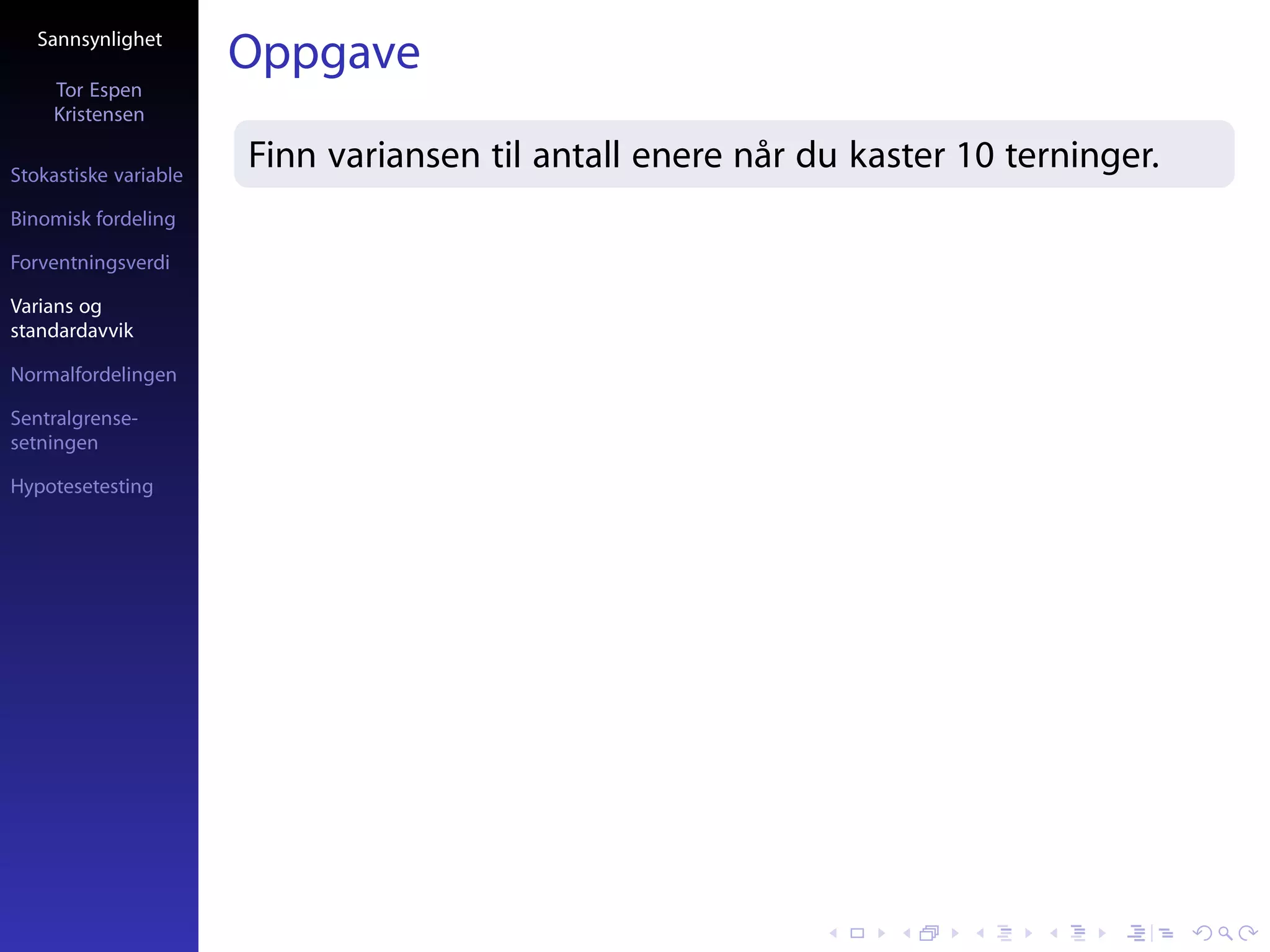 Sannsynlighet
                       Oppgave
     Tor Espen
     Kristensen

Stokastiske variable
                       Finn variansen til antall enere når du kaster 10 terninger.
Binomisk fordeling

Forventningsverdi

Varians og
standardavvik

Normalfordelingen

Sentralgrense-
setningen

Hypotesetesting
 