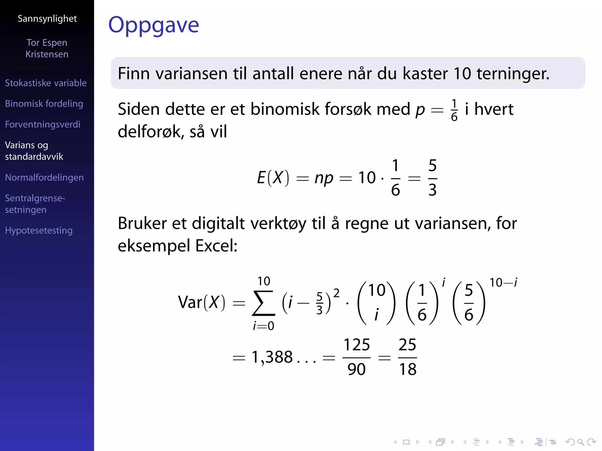 Sannsynlighet
                       Oppgave
     Tor Espen
     Kristensen

Stokastiske variable
                       Finn variansen til antall enere når du kaster 10 terninger.
Binomisk fordeling                                                              1
                       Siden dette er et binomisk forsøk med p =                6   i hvert
Forventningsverdi
                       delforøk, så vil
Varians og
standardavvik
                                                                    1   5
Normalfordelingen                         E(X) = np = 10 ·            =
Sentralgrense-
                                                                    6   3
setningen

Hypotesetesting        Bruker et digitalt verktøy til å regne ut variansen, for
                       eksempel Excel:
                                          10                                i           10−i
                                                     5 2       10     1             5
                               Var(X) =         i−   3     ·
                                                                i     6             6
                                          i=0
                                                           125   25
                                       = 1,388 . . . =         =
                                                           90    18
 