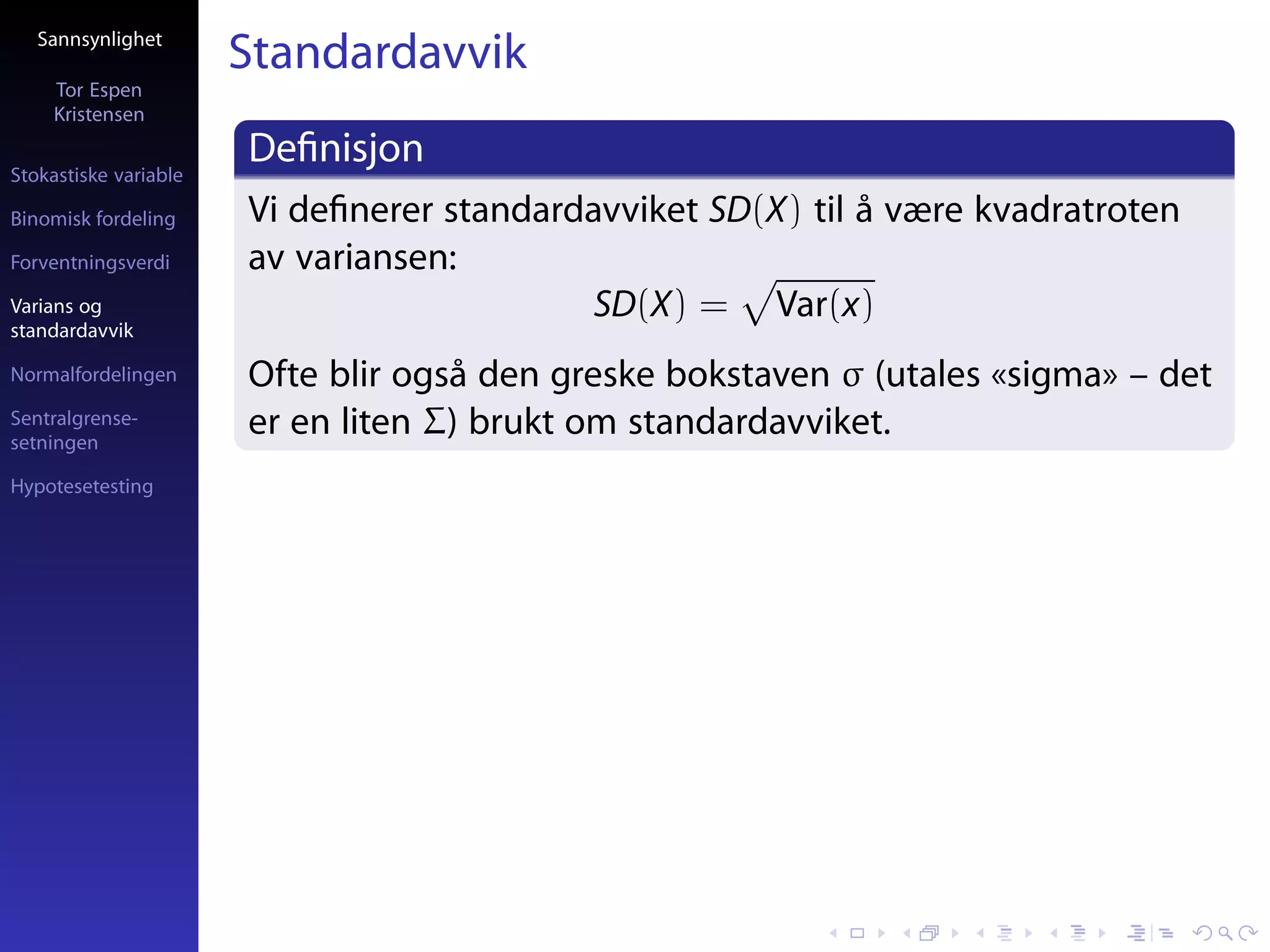 Sannsynlighet
                       Standardavvik
     Tor Espen
     Kristensen

Stokastiske variable
                       Deﬁnisjon
Binomisk fordeling     Vi deﬁnerer standardavviket SD(X) til å være kvadratroten
Forventningsverdi      av variansen:
Varians og                                  SD(X) = Var(x)
standardavvik

Normalfordelingen      Ofte blir også den greske bokstaven σ (utales «sigma» – det
Sentralgrense-
setningen
                       er en liten Σ) brukt om standardavviket.
Hypotesetesting
 