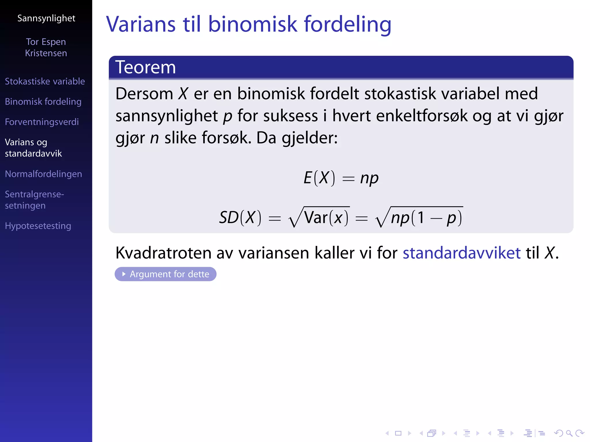 Sannsynlighet
                       Varians til binomisk fordeling
     Tor Espen
     Kristensen
                       Teorem
Stokastiske variable

Binomisk fordeling
                       Dersom X er en binomisk fordelt stokastisk variabel med
Forventningsverdi      sannsynlighet p for suksess i hvert enkeltforsøk og at vi gjør
Varians og             gjør n slike forsøk. Da gjelder:
standardavvik

Normalfordelingen
                                                        E(X) = np
Sentralgrense-
setningen

Hypotesetesting
                                              SD(X) =   Var(x) =    np(1 − p)

                       Kvadratroten av variansen kaller vi for standardavviket til X.
                         Argument for dette
 