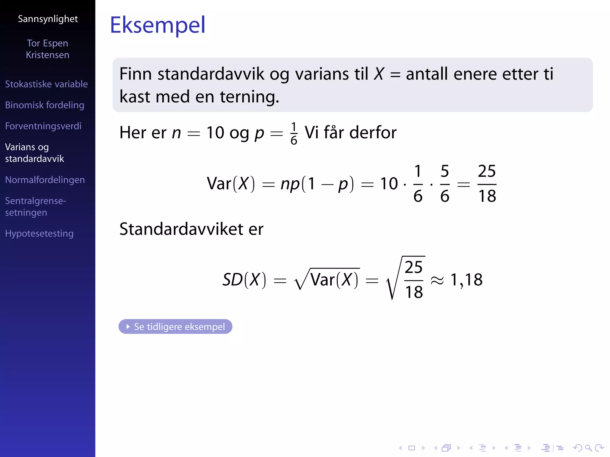 Sannsynlighet
                       Eksempel
     Tor Espen
     Kristensen

Stokastiske variable
                       Finn standardavvik og varians til X = antall enere etter ti
Binomisk fordeling
                       kast med en terning.
Forventningsverdi                                      1
                       Her er n = 10 og p =            6   Vi får derfor
Varians og
standardavvik
                                                                            1 5  25
Normalfordelingen
                                         Var(X) = np(1 − p) = 10 ·           · =
Sentralgrense-                                                              6 6  18
setningen

Hypotesetesting        Standardavviket er

                                                                           25
                                             SD(X) =       Var(X) =           ≈ 1,18
                                                                           18
                         Se tidligere eksempel
 