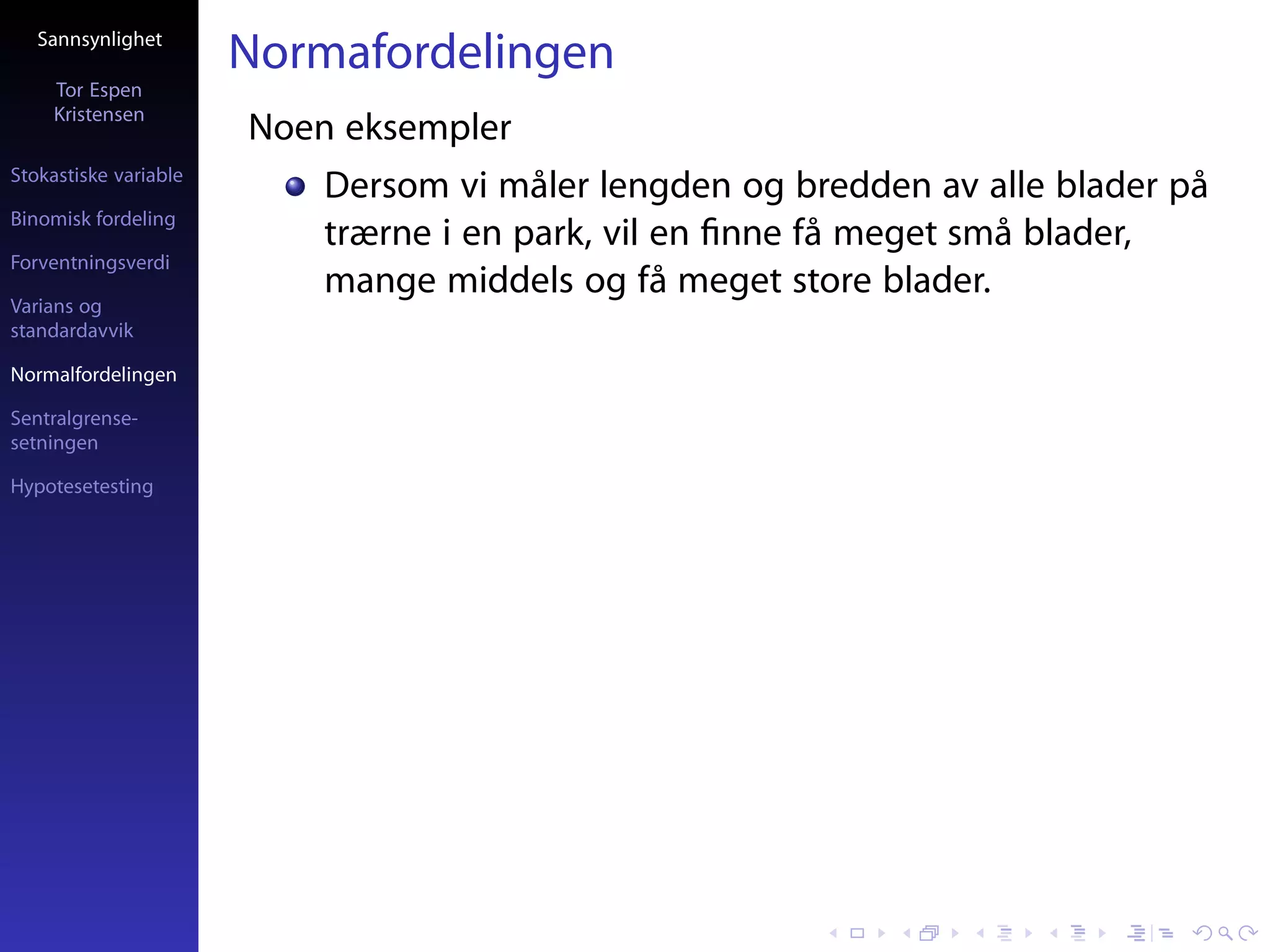 Sannsynlighet
                       Normafordelingen
     Tor Espen
     Kristensen
                       Noen eksempler
Stokastiske variable
                           Dersom vi måler lengden og bredden av alle blader på
Binomisk fordeling
                           trærne i en park, vil en ﬁnne få meget små blader,
Forventningsverdi
                           mange middels og få meget store blader.
Varians og
standardavvik

Normalfordelingen

Sentralgrense-
setningen

Hypotesetesting
 