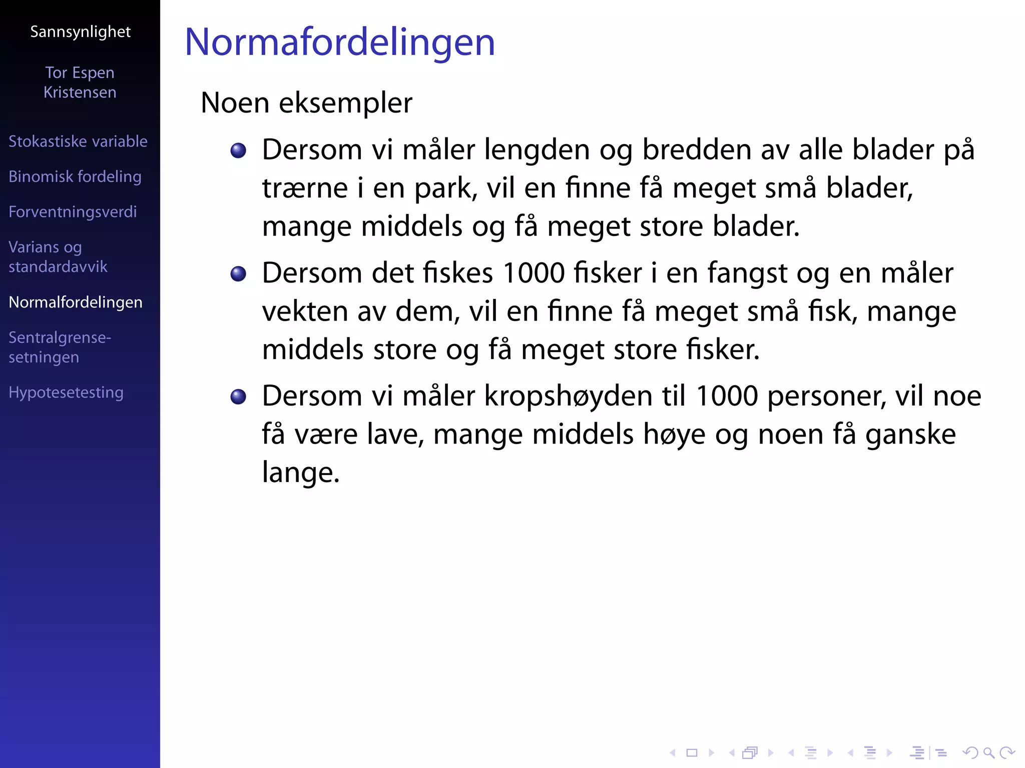 Sannsynlighet
                       Normafordelingen
     Tor Espen
     Kristensen
                       Noen eksempler
Stokastiske variable
                           Dersom vi måler lengden og bredden av alle blader på
Binomisk fordeling
                           trærne i en park, vil en ﬁnne få meget små blader,
Forventningsverdi
                           mange middels og få meget store blader.
Varians og
standardavvik
                           Dersom det ﬁskes 1000 ﬁsker i en fangst og en måler
Normalfordelingen
                           vekten av dem, vil en ﬁnne få meget små ﬁsk, mange
Sentralgrense-
setningen                  middels store og få meget store ﬁsker.
Hypotesetesting            Dersom vi måler kropshøyden til 1000 personer, vil noe
                           få være lave, mange middels høye og noen få ganske
                           lange.
 