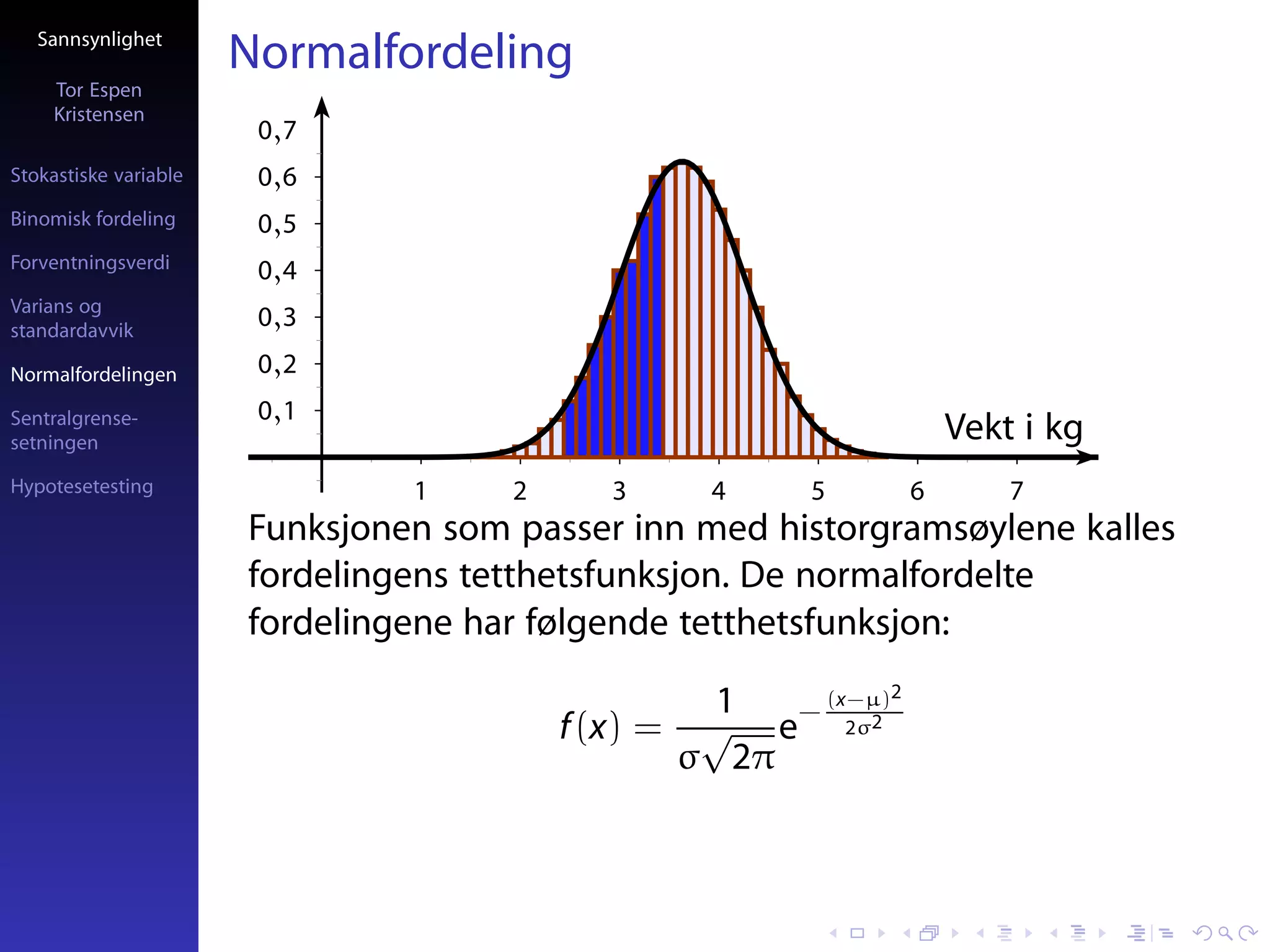 Sannsynlighet
                       Normalfordeling
     Tor Espen
     Kristensen
                        0,7
Stokastiske variable    0,6
Binomisk fordeling      0,5
Forventningsverdi       0,4
Varians og
standardavvik
                        0,3
Normalfordelingen       0,2
Sentralgrense-          0,1
setningen                                                          Vekt i kg
Hypotesetesting                 1     2     3    4     5       6       7
                       Funksjonen som passer inn med historgramsøylene kalles
                       fordelingens tetthetsfunksjon. De normalfordelte
                       fordelingene har følgende tetthetsfunksjon:

                                                   1  (x−µ)2
                                          f (x) = √ e− 2σ2
                                                 σ 2π
 