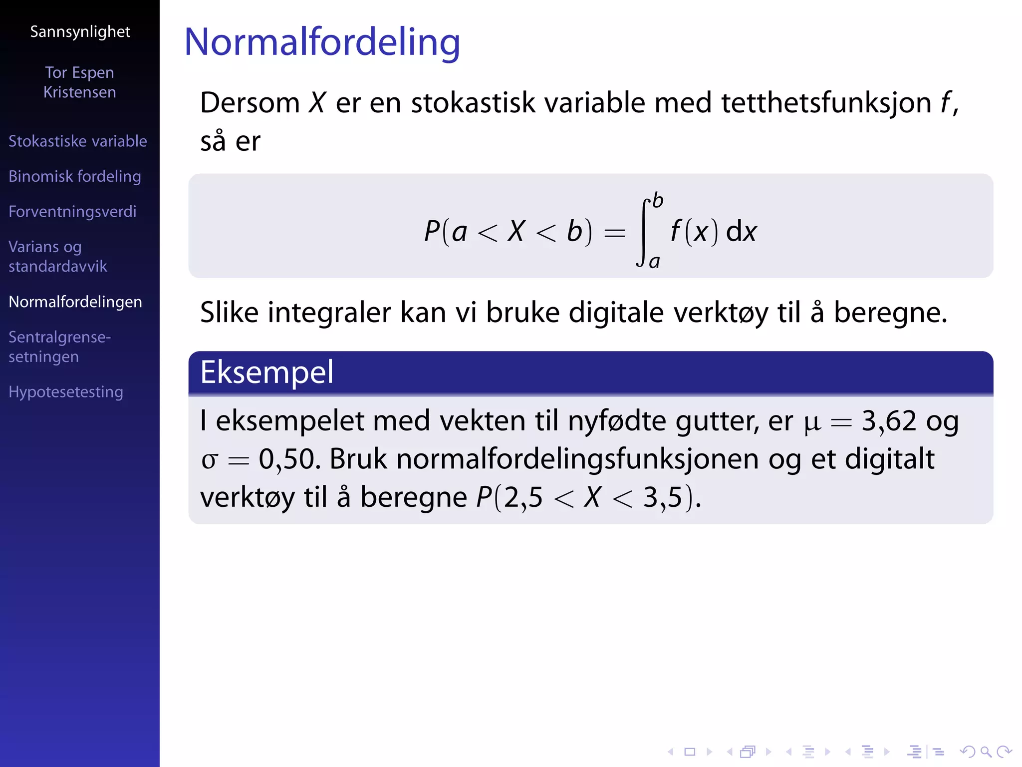 Sannsynlighet
                       Normalfordeling
     Tor Espen
     Kristensen
                       Dersom X er en stokastisk variable med tetthetsfunksjon f ,
Stokastiske variable   så er
Binomisk fordeling

Forventningsverdi
                                                           b
Varians og
                                         P(a < X < b) =        f (x) dx
standardavvik                                              a
Normalfordelingen
                       Slike integraler kan vi bruke digitale verktøy til å beregne.
Sentralgrense-
setningen

Hypotesetesting
                       Eksempel
                       I eksempelet med vekten til nyfødte gutter, er µ = 3,62 og
                       σ = 0,50. Bruk normalfordelingsfunksjonen og et digitalt
                       verktøy til å beregne P(2,5 < X < 3,5).
 