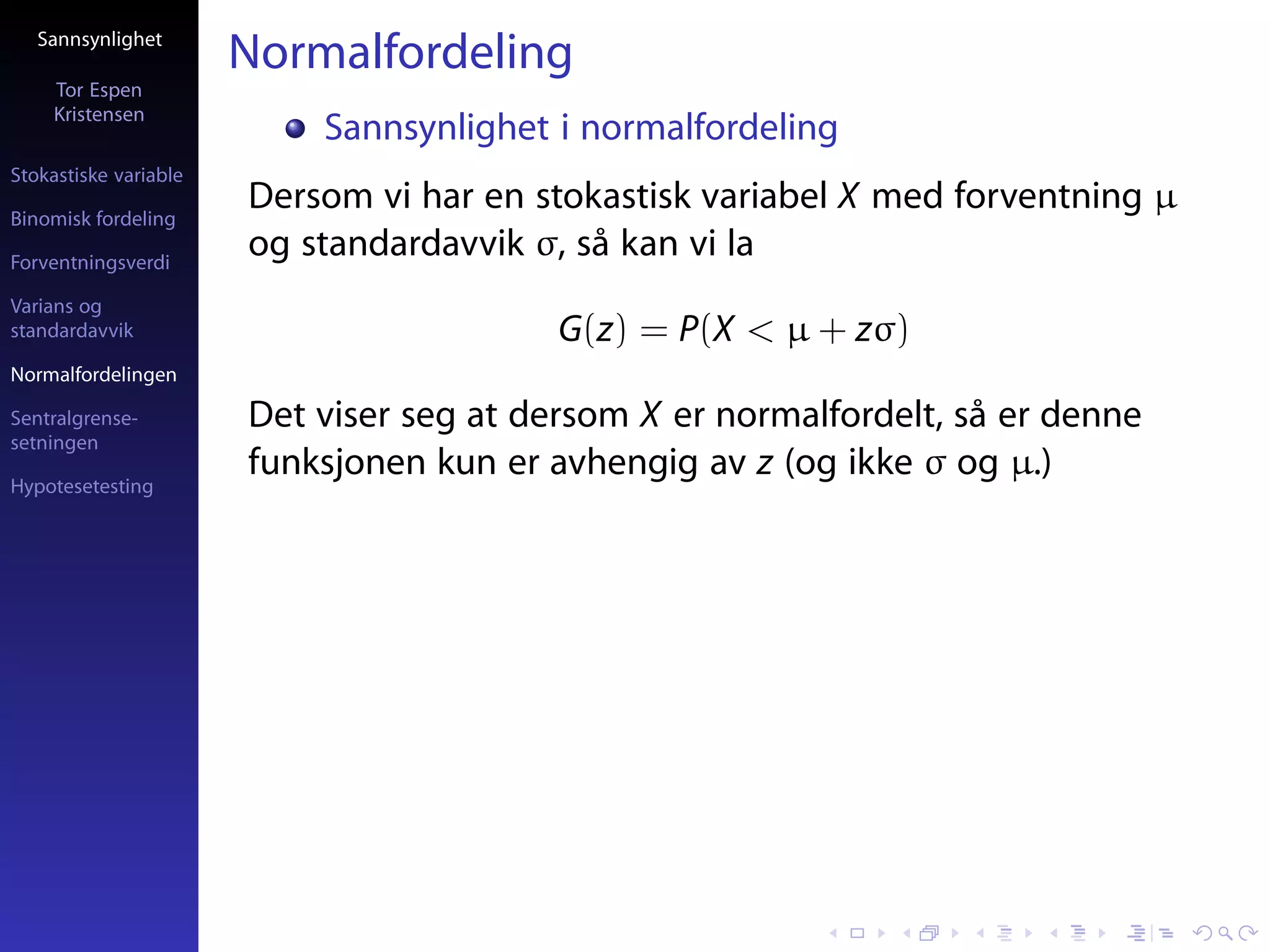 Sannsynlighet
                       Normalfordeling
     Tor Espen
     Kristensen
                           Sannsynlighet i normalfordeling
Stokastiske variable

Binomisk fordeling
                       Dersom vi har en stokastisk variabel X med forventning µ
Forventningsverdi
                       og standardavvik σ, så kan vi la
Varians og
standardavvik                             G(z) = P(X < µ + zσ)
Normalfordelingen

Sentralgrense-         Det viser seg at dersom X er normalfordelt, så er denne
setningen

Hypotesetesting
                       funksjonen kun er avhengig av z (og ikke σ og µ.)
 