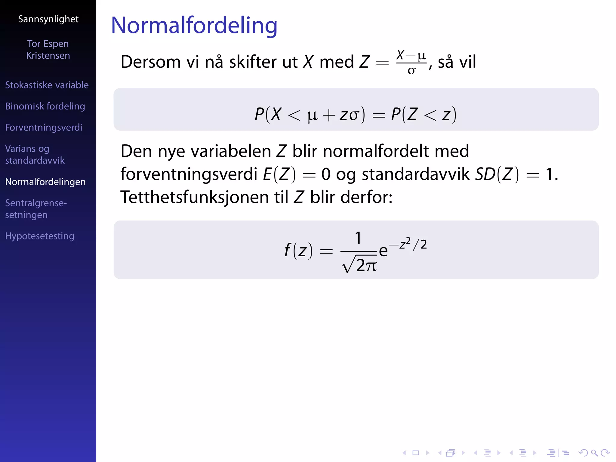 Sannsynlighet
                       Normalfordeling
     Tor Espen
     Kristensen                                            X−µ
                       Dersom vi nå skifter ut X med Z =    σ ,   så vil
Stokastiske variable

Binomisk fordeling
                                       P(X < µ + zσ) = P(Z < z)
Forventningsverdi

Varians og
standardavvik
                       Den nye variabelen Z blir normalfordelt med
Normalfordelingen
                       forventningsverdi E(Z) = 0 og standardavvik SD(Z) = 1.
Sentralgrense-         Tetthetsfunksjonen til Z blir derfor:
setningen

Hypotesetesting                                     1   2
                                           f (z) = √ e−z /2
                                                    2π
 