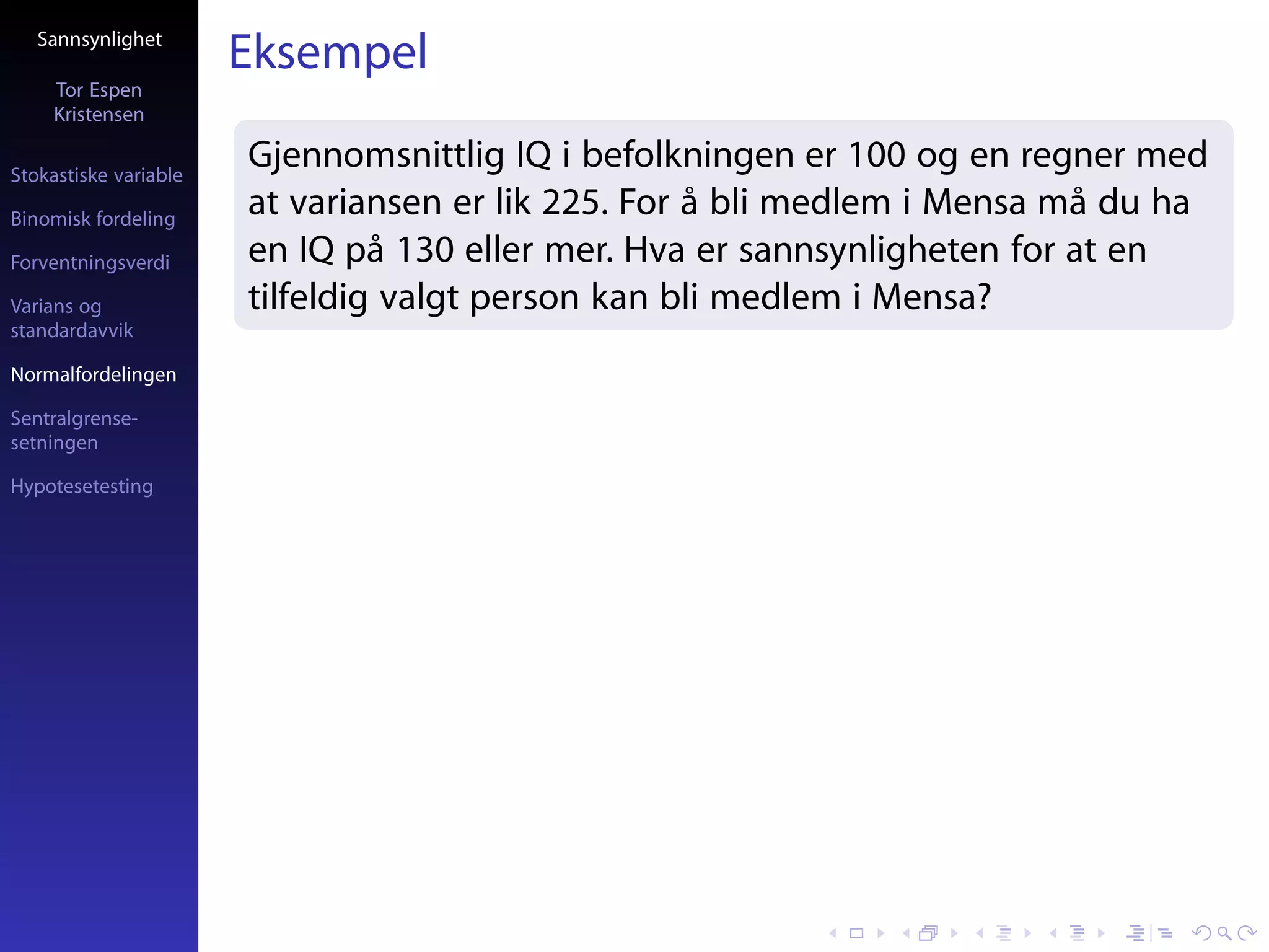 Sannsynlighet
                       Eksempel
     Tor Espen
     Kristensen

Stokastiske variable
                       Gjennomsnittlig IQ i befolkningen er 100 og en regner med
Binomisk fordeling
                       at variansen er lik 225. For å bli medlem i Mensa må du ha
Forventningsverdi      en IQ på 130 eller mer. Hva er sannsynligheten for at en
Varians og             tilfeldig valgt person kan bli medlem i Mensa?
standardavvik

Normalfordelingen

Sentralgrense-
setningen

Hypotesetesting
 