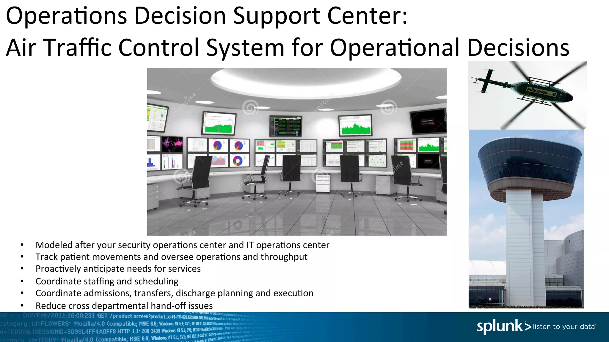Opera<ons	
  Decision	
  Support	
  Center:	
  	
  
Air	
  Traﬃc	
  Control	
  System	
  for	
  Opera<onal	
  Decisions	
  	
  
•  Modeled	
  afer	
  your	
  security	
  opera<ons	
  center	
  and	
  IT	
  opera<ons	
  center	
  
•  Track	
  pa<ent	
  movements	
  and	
  oversee	
  opera<ons	
  and	
  throughput	
  
•  Proac<vely	
  an<cipate	
  needs	
  for	
  services	
  
•  Coordinate	
  staﬃng	
  and	
  scheduling	
  
•  Coordinate	
  admissions,	
  transfers,	
  discharge	
  planning	
  and	
  execu<on	
  
•  Reduce	
  cross	
  departmental	
  hand-­‐oﬀ	
  issues	
  
 