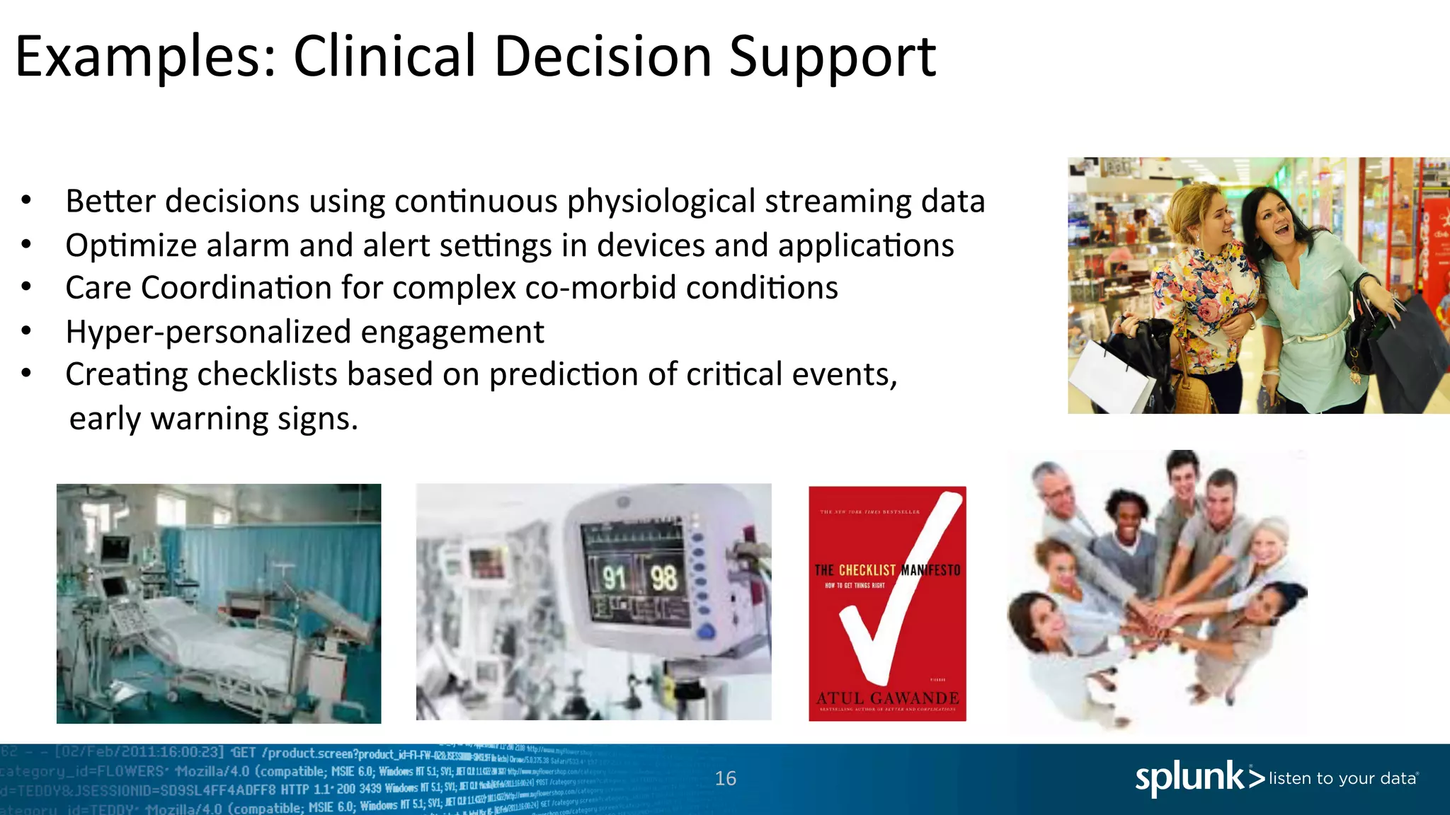 Examples:	
  Clinical	
  Decision	
  Support	
  
16	
  
	
  
•  Be`er	
  decisions	
  using	
  con<nuous	
  physiological	
  streaming	
  data	
  
•  Op<mize	
  alarm	
  and	
  alert	
  sehngs	
  in	
  devices	
  and	
  applica<ons	
  
•  Care	
  Coordina<on	
  for	
  complex	
  co-­‐morbid	
  condi<ons	
  
•  Hyper-­‐personalized	
  engagement	
  	
  
•  Crea<ng	
  checklists	
  based	
  on	
  predic<on	
  of	
  cri<cal	
  events,	
  
	
  	
  	
  	
  	
  	
  early	
  warning	
  signs.	
  
	
  
 
