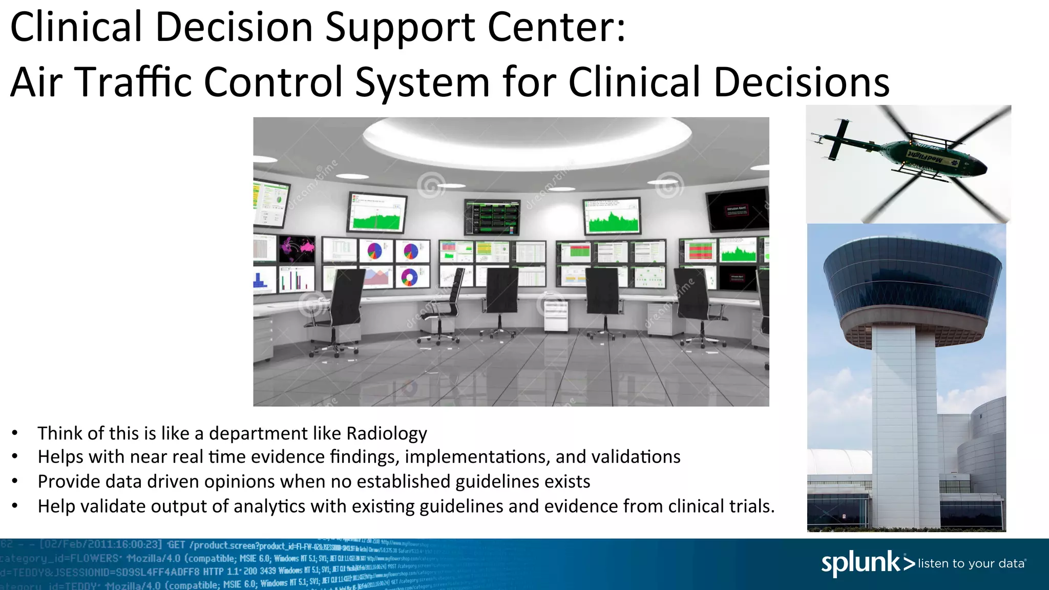 Clinical	
  Decision	
  Support	
  Center:	
  	
  
Air	
  Traﬃc	
  Control	
  System	
  for	
  Clinical	
  Decisions	
  	
  
•  Think	
  of	
  this	
  is	
  like	
  a	
  department	
  like	
  Radiology	
  
•  Helps	
  with	
  near	
  real	
  <me	
  evidence	
  ﬁndings,	
  implementa<ons,	
  and	
  valida<ons	
  
•  Provide	
  data	
  driven	
  opinions	
  when	
  no	
  established	
  guidelines	
  exists	
  
•  Help	
  validate	
  output	
  of	
  analy<cs	
  with	
  exis<ng	
  guidelines	
  and	
  evidence	
  from	
  clinical	
  trials.	
  
 