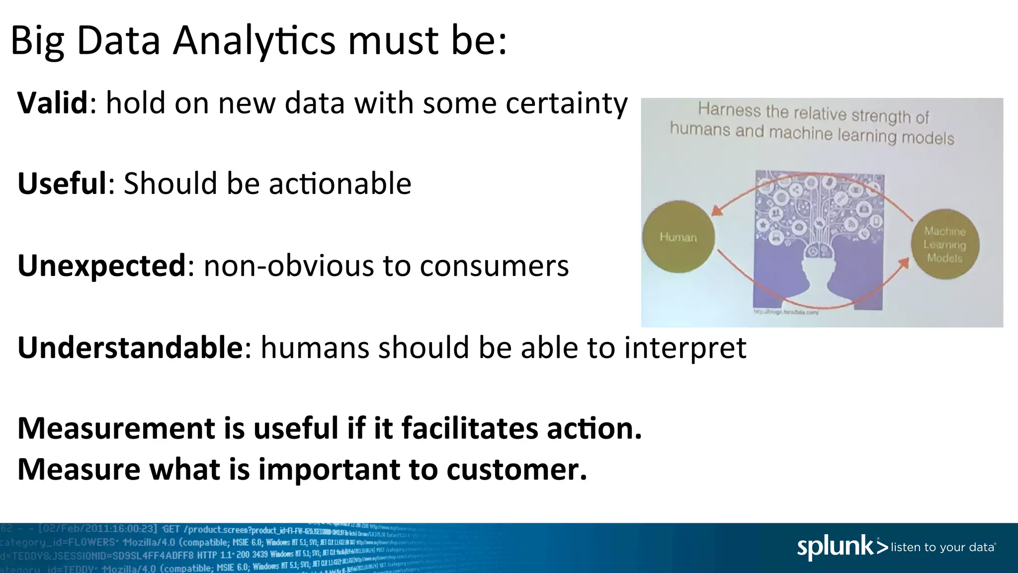 Big	
  Data	
  Analy<cs	
  must	
  be:	
  	
  	
  	
  	
  	
  	
  	
  	
  	
  	
  	
  	
  	
  	
  	
  	
  	
  	
  	
  	
  	
  	
  	
  	
  	
  	
  	
  	
  	
  	
  	
  	
  	
  	
  	
  	
  	
  	
  	
  	
  	
  	
  	
  	
  	
  	
  	
  	
  	
  	
  	
  	
  	
  	
  	
  	
  	
  	
  	
  	
  	
  	
  	
  	
  	
  	
  	
  	
  	
  	
  	
  	
  	
  	
  	
  	
  	
  	
  	
  	
  	
  
Valid:	
  hold	
  on	
  new	
  data	
  with	
  some	
  certainty	
  
	
  
Useful:	
  Should	
  be	
  ac<onable	
  
	
  
Unexpected:	
  non-­‐obvious	
  to	
  consumers	
  
	
  
Understandable:	
  humans	
  should	
  be	
  able	
  to	
  interpret	
  
	
  
Measurement	
  is	
  useful	
  if	
  it	
  facilitates	
  ac,on.	
  	
  
Measure	
  what	
  is	
  important	
  to	
  customer.	
  	
  
 