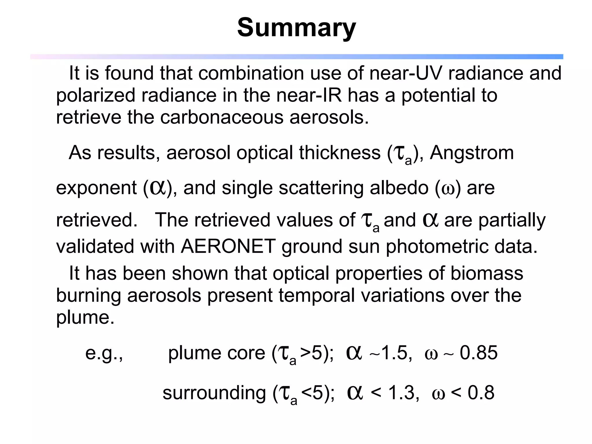 Summary It is found that combination use of near-UV radiance and polarized radiance in the near-IR has a potential to retrieve the carbonaceous aerosols.  As results, aerosol optical thickness (  a ), Angstrom exponent (  ), and single scattering albedo (  ) are retrieved.  The retrieved values of   a  and    are partially validated with AERONET ground sun photometric data. It has been shown that optical properties of biomass burning aerosols present temporal variations over the plume.  e.g.,  plume core (  a   >5);      1.5,       0.85 surrounding (  a   <5);     < 1.3,    < 0.8 