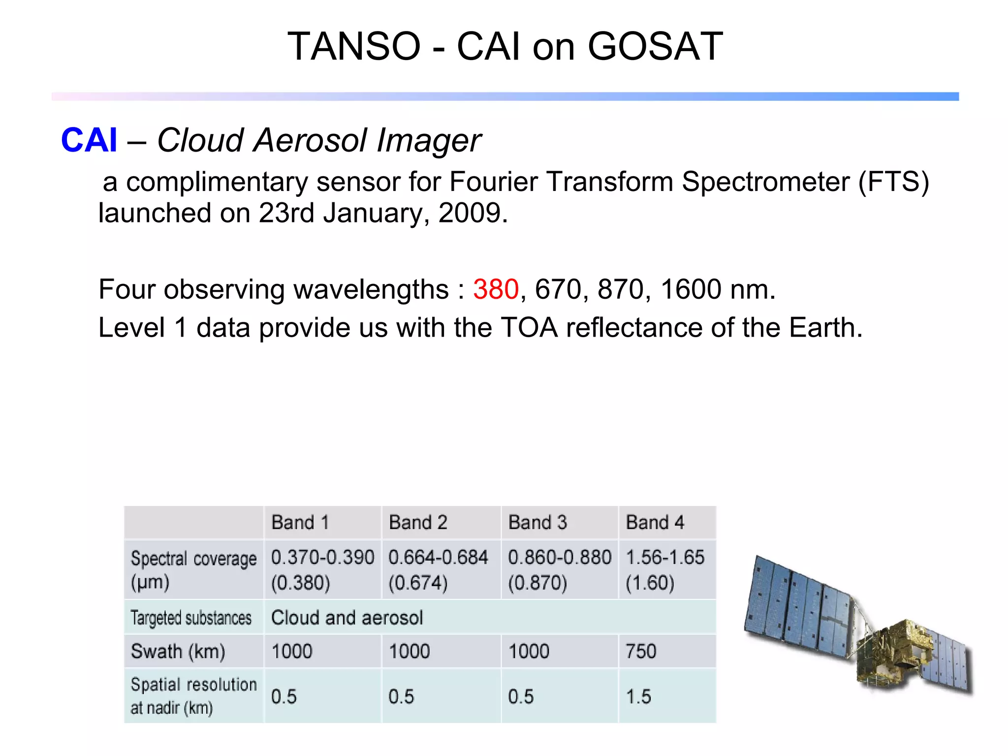 TANSO - CAI on GOSAT CAI  –  Cloud Aerosol Imager  a complimentary sensor for Fourier Transform Spectrometer (FTS) launched on 23rd January, 2009. Four observing wavelengths :  380 , 670, 870, 1600 n m. Level 1 data provide us with the TOA reflectance of the Earth. 