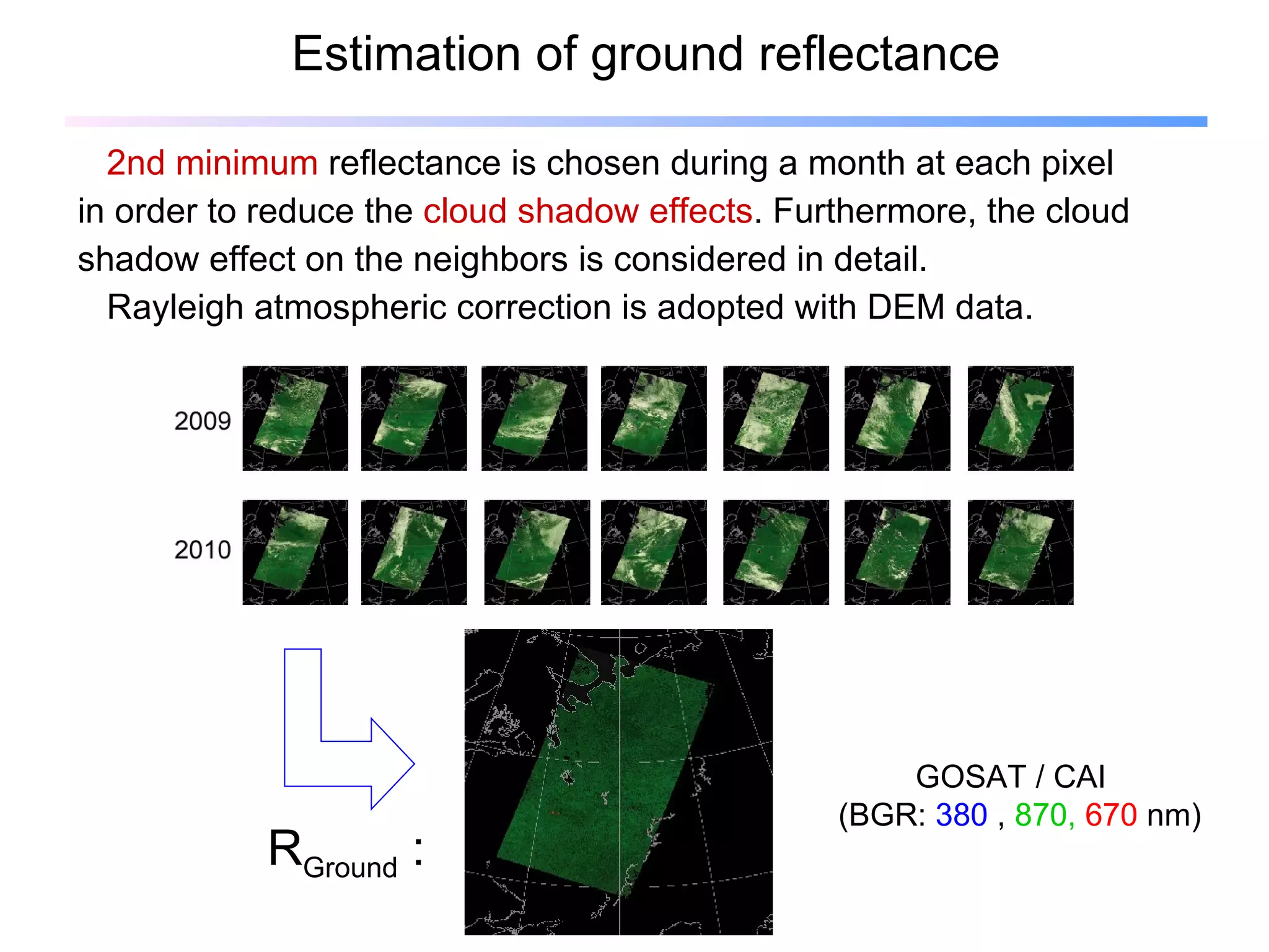 Estimation of ground reflectance 2nd minimum  reflectance is chosen during a month at each pixel in order to reduce the  cloud shadow effects . Furthermore, the cloud  shadow effect on the neighbors is considered in detail.  Rayleigh atmospheric correction is adopted with DEM data. R Ground  : GOSAT / CAI  (BGR:  380  ,  870,  670   nm)  