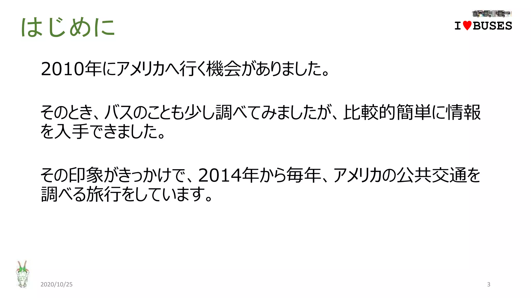 はじめに
2010年にアメリカへ行く機会がありました。
そのとき、バスのことも少し調べてみましたが、比較的簡単に情報
を入手できました。
その印象がきっかけで、2014年から毎年、アメリカの公共交通を
調べる旅行をしています。
2020/10/25 3
IwBUSES
 