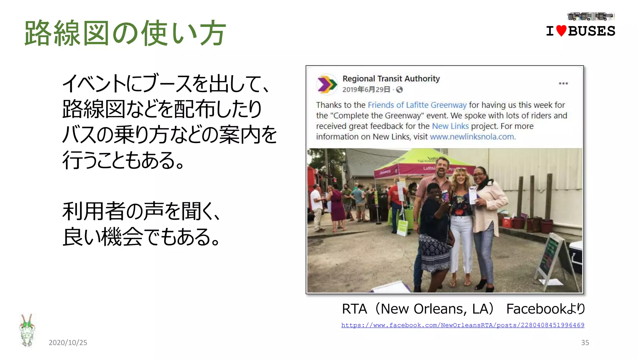路線図の使い方
2020/10/25 35
https://www.facebook.com/NewOrleansRTA/posts/2280408451996469
イベントにブースを出して、
路線図などを配布したり
バスの乗り方などの案内を
行うこともある。
利用者の声を聞く、
良い機会でもある。
IwBUSES
RTA（New Orleans, LA） Facebookより
 