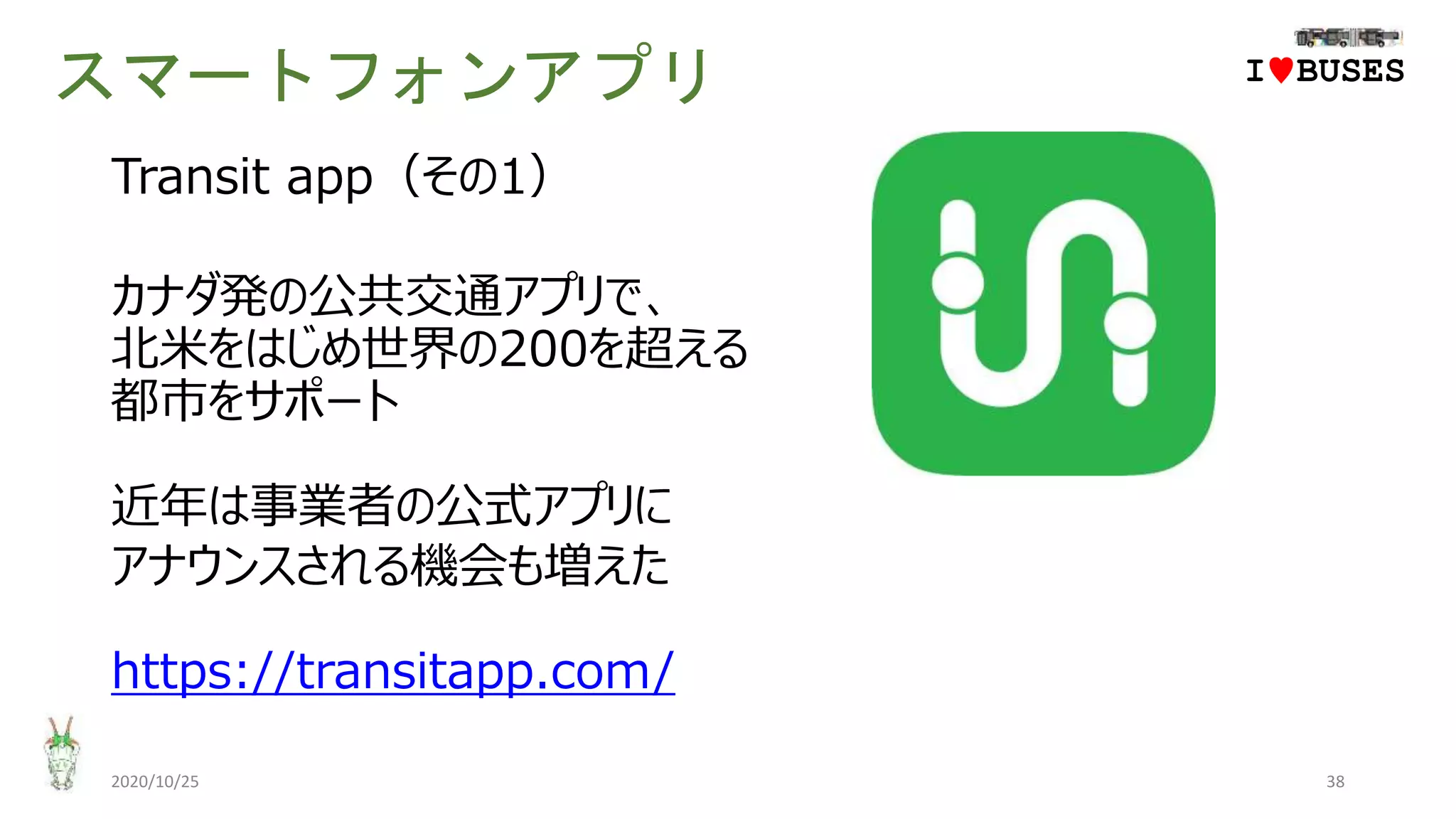 スマートフォンアプリ
2020/10/25 38
IwBUSES
Transit app（その1）
カナダ発の公共交通アプリで、
北米をはじめ世界の200を超える
都市をサポート
近年は事業者の公式アプリに
アナウンスされる機会も増えた
https://transitapp.com/
 
